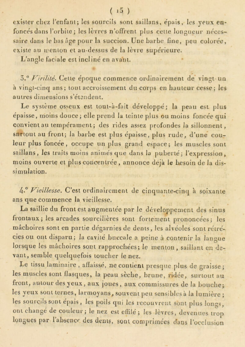 exister cliez Tenfani; les sourcils sont saillans, épais, les yeux en- foncés dans l’orbite ; les lèvres n’ûfTrent plus celte longueur néces- saire dans le bas âge pour la succion. Une barbe fine, peu colorée, existe au îi-enion et au-dessus de la lèvre supérieure. L’angle faciale est incliné eu avant. 5.® Vivililé. Celle époque commence ordinairement de* vingt-un h vingi-cinq ans; tout accroissement du corps en bailleur cesse; les autres dimensions s’étendent. Le système osseux est loul-à-fait développé; la peau est plus épaisse, moins douce ; elle prend la teinte plus ou moins foncée qui convient au tempérament ; des rides assez profondes la sillonnent, snriout au front; la barbe est plus épaisse, plus rude, d’une cour leur plus foncée, occupe un plus grand espace; les muscles sont saillans, les traits moins animés que dans la puberté; l’expression, moins ouverte et plus concentrée, annonce déjà le besoin de la dis- simulation. 4.° leillesse. C’est ordinairement de cinquante-cinq à soixante ans que commence la vieillesse. La saillie du front est augmentée par le développement des sinus frontaux ; les arcades sourcilières sont fortement prononcées; les mâchoires sont en partie dégarnies de dents, les alvéoles sont rétré- cies ou ont disparu; la cavité buccale a peine à contenir la langue lorsque les mâchoires sont rapprochées; le menton , saillant en de- vant, semble quelquefois toucher le nez. Le tissu laminaire , affaissé, ne contient presque plus de graisse; les muscles sont flasques, la peau sèche, brune, ridée, surtout au front, autour des yeux, aux joues, aux commissures de la bouche; les yeux sont ternes, larinoyans_, souvent peu sensibles à la lumière; les sourcils sont épais, les poils qui les recouvrent sont plus longs, ont changé de couleur; le nez est efîilé ; les lèvres, devenues trop longues par l’absencr. des dents, sont conqirimées d'ans l’occlusion