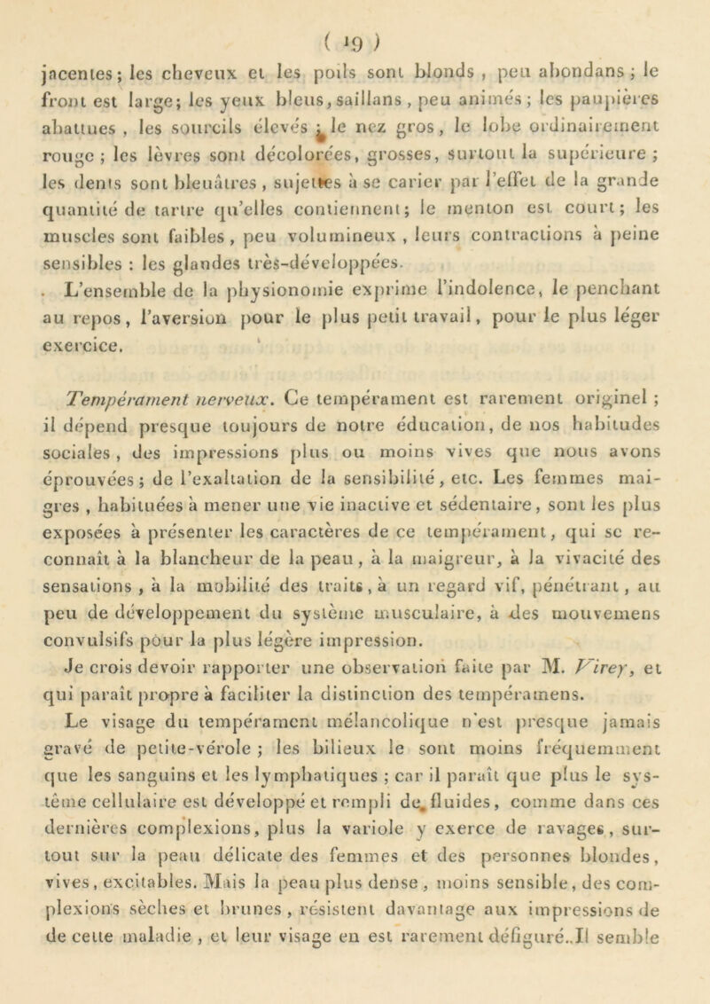 ( ^9 ) jacenies; les cheveux et les poils sont blonds , peu ahondans ; le front est large; les yeux bleus, saillans , peu aniine's; les pauplèies abattues , les sourcils élevés ^le nez gros, le lol>e ordinairement rouge; les lèvres sont décolorées, grosses, surtout la supérieure; les dents sont bleuâtres , sujeiK?s à se carier par l’effet de la grande quantité de tartre qu’elles contiennent; le menton est court; les muscles sont faibles , peu volumineux , leurs contractions à peine sensibles : les glandes irès-déveioppées. . L’ensemble de la physionomie ex[)rime l’indolence, le penchant au repos, l’aversion pour le plus petit travail, pour le plus léger exercice. ' Tempérament nerveux. Ce tempérament est rarement originel ; il dépend presque toujours de notre éducation, de nos habitudes sociales , des impressions plus ou moins vives que nous avons éprouvées; de l’exaltation de la sensibilité, etc. Les femmes mai- gres , habituées à mener une vie inactive et sédentaire, soin les plus exposées à présenter les caractères de ce tempérament, qui sc re- connaît à la blancheur de la peau, à la maigreur, à la vivacité des sensations , à la mobilité des traits, à un regard vif, pénétrant, au peu de développement du système musculaire, à des mouvemens convulsifs pour la plus légère impression. Je crois devoir rapporter une observation faite par M. Firey, et qui paraît propre à faciliter la distinction des tempéramens. Le visage du tempérament mélancolique n'est presque jamais gravé de petite-vérole ; les bilieux le sont moins fréquemment que les sanguins et les lymphatiques ; car il paraît que plus le sys- tème cellulaire est développé et rempli de,fluides, comme dans ces dernières complexions, plus la variole y exerce de ravages, sur- tout sur la peau délicate des femmes et des personnes blondes, vives, excitables. Mais la peau plus dense , moins sensible, des com- plexions sèches et lirunes , résistent davantage aux impressions de de celte maladie , et leur visage en est rarement défigaré.,11 semble