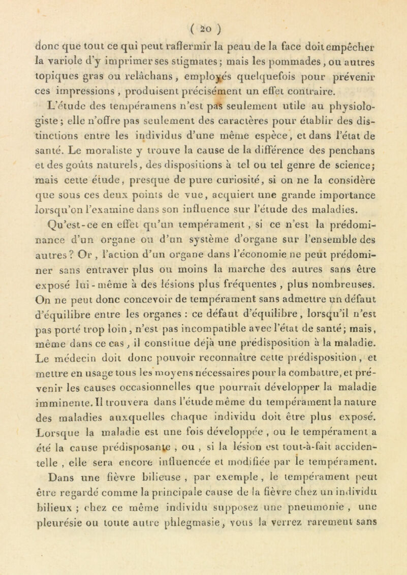 donc que tout ce qui peut raffermir la peau de la face doit empêcher la variole d’y imprimer ses stigmates; mais les pommades , ou autres topiques gras ou relâchans , emploj;és quelquefois pour prévenir ces impressions , produisent précisément un effet contraire. L’étude des tempéramens n’est pa^s seulement utile au physiolo- giste; elle n’offre pas seulement des caractères pour établir des dis- tinctions entre les individus d’une même espèce, et dans l’état de santé. Le moraliste y trouve la cause de la différence des penchons et des goûts naturels, des dispositions à tel ou tel genre de science; mais cette étude, presque de pure curiosité, si on ne la considère que sous ces deux points de vue, acquiert une grande importance lorsqu’on l’examine dans son influence sur l’étude des maladies. Qu’est-ce en effet qu’un tempérament , si ce n’est la prédomi- nance d’un organe ou d’un système d’organe sur l’ensemble des autres? Or , l’action d’un organe dans l’économie ne peut prédomi- ner sans entraver plus ou moins la marche des autres sans être exposé lui-même 'a des lésions plus fréquentes , plus nombreuses. On ne peut donc concevoir de tempérament sans admettre un défaut d’équilibre entre les organes ; ce défaut d’équilibre, lorsqu’il n’est pas porté trop loin, n’est pas incompatible avec l’état de santé; mais, même dans ce cas , il constitue déjà une prédisposition à la maladie. Le médecin doit donc pouvoir reconnaître cette prédisposition , et mettre en usage tous les moyens nécessaires pour la combattre, et pré- venir les causes occasionnelles que pourrait développer la maladie imminente. Il trouvera dans l’étude même du tempérament la nature des maladies auxquelles chaque individu doit être plus exposé. Lorsque la maladie est une fois développée , ou le tempérament a été la cause prédisposante , ou , si la lésion est lout-à-fait acciden- telle , elle sera encore influencée et modifiée par le tempérament. Dans une fièvre bilieuse , par exemple , le tempérament peut être regardé comme la principale cause de la fièvre chez un individu bilieux ; chez ce même individu supposez une pneumonie , une pleurésie ou toute autre phlegmasie, vous la verrez raretneui sans