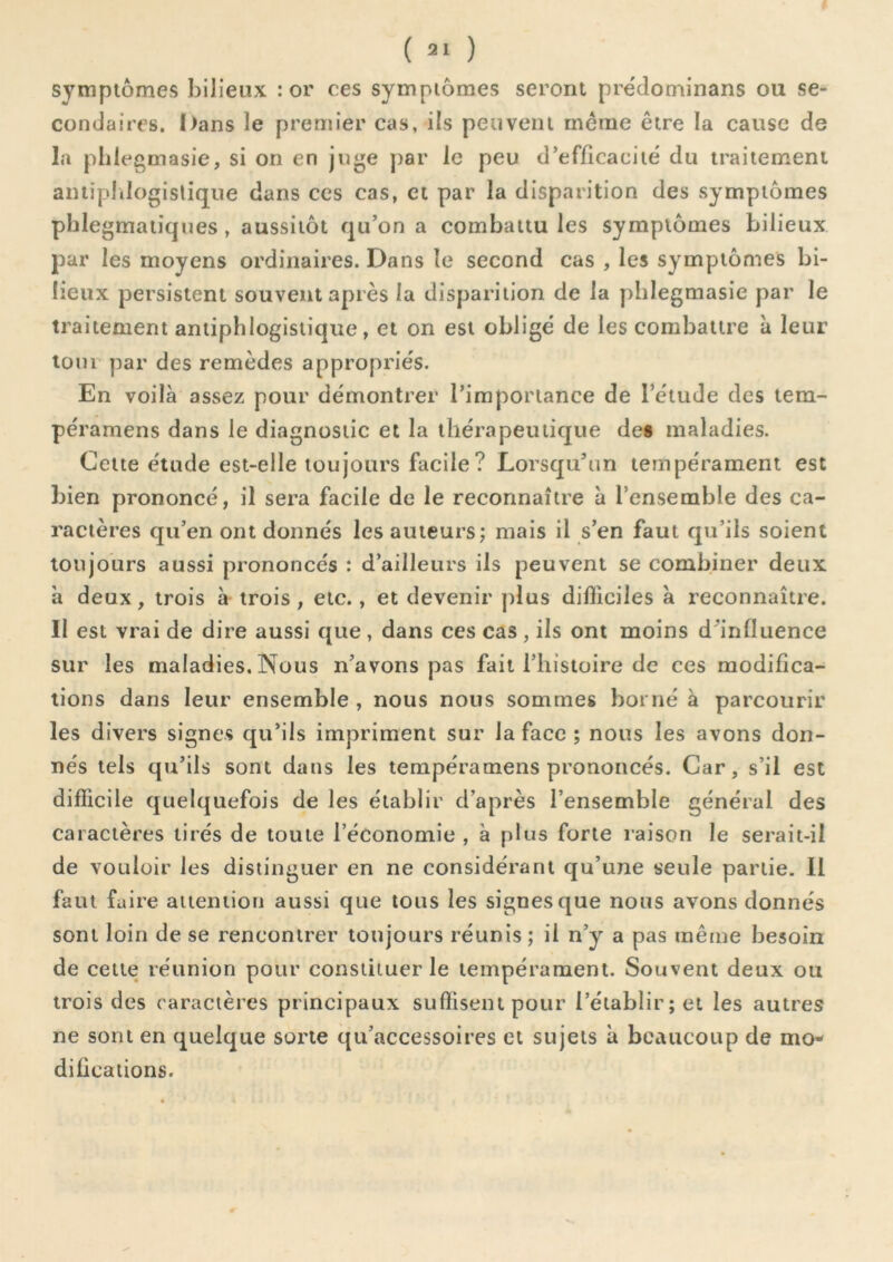 symptômes bilieux : or ces symptômes seront prédominans ou se- condaires. I)ans le premier cas, ils peuvent meme être la cause de la phlegmasie, si on en juge par le peu d’efficacité du traitement aniipldogislique dans ces cas, et par la disparition des symptômes phlegmatiqnes, aussitôt qu’on a combattu les symptômes bilieux par les moyens ordinaires. Dans le second cas , les symptômes bi- lieux persistent souvent après la disparition de la phlegmasie par le traitement antiphlogistique, et on est obligé de les combattre à leur loin par des remèdes appropriés. En voilà assez pour démontrer l’importance de l’étude des tem- péramens dans le diagnostic et la thérapeutique de§ maladies. Cette étude est-elle toujours facile? Lorsqu’un tempérament est bien prononcé, il sera facile de le reconnaître à l’ensemble des ca- ractères qu’en ont donnés les auteurs; mais il s’en faut qu’ils soient toujours aussi prononcés : d’ailleurs ils peuvent se combiner deux à deux, trois à- trois , etc., et devenir plus difficiles à reconnaître. II est vrai de dire aussi que , dans ces cas , ils ont moins d’influence sur les maladies. Nous n’avons pas fait l’iiistoire de ces modifica- tions dans leur ensemble , nous nous sommes borné à parcourir les divers signes qu’ils impriment sur la face ; nous les avons don- nés tels qu’ils sont dans les tempéramens prononcés. Car, s’il est difficile quelquefois de les établir d’après l’ensemble général des caractères tirés de toute l’économie , à plus forte raison le serait-il de vouloir les distinguer en ne considérant qu’une seule partie. Il faut faire attention aussi que tous les signes que nous avons donnés sont loin de se rencontrer toujours réunis ; il n’y a pas même besoin de cette réunion pour constituer le tempérament. Souvent deux ou trois des caractères principaux suffisent pour l’établir; et les autres ne sont en quelque sorte qii’accessoires et sujets à beaucoup de mo- difications.