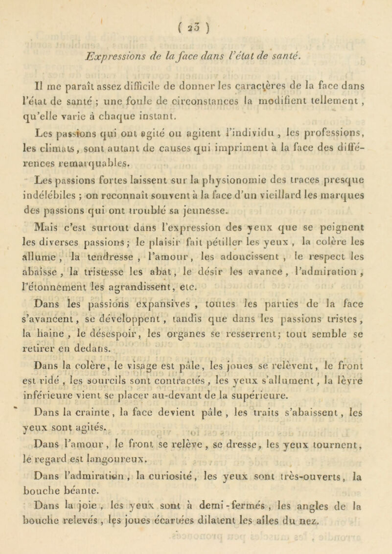 I ( 23 ) Expressions de la face dans Vêlai de santé. Il me paraît assez difficile de donner les caractères de la face dans l’e'iat de santé ; une foule de circonstances la modifient tellement , qu’elle varie à chaque instant. Les passions qui ont agité ou agitent l’individu , les professions, les climats, sont autant de causes qui impriment à la face des diffé- rences remarquables. Les passions fortes laissent sur la physionomie des traces presque indélébiles ; on reconnaît souvent à la lace d’un vieillard les marques des passions qui ont troublé sa jeunesse. Mais c’est surtout dans l’expression des yeux que se peignent les diverses passions; le plaisir fait pétiller les yeux , la colère les allume, la tendresse , l’amour, les adoucissent , le respect les abaisse, la tristesse les abat, le désir les avance, l’admiration, rétonnemeiu les agrandissent, etc. Dans les passio'ns expansives , toutes les parties de la face s’avancent, se développent , tandis que dans les passions tristes, la haine , le désespoir, les organes se resserrent; tout semble se retirer en dedans. ■» Dans la colère, le visage est pale, les joues se relèvent, le front est ridé , les sourcils sont contractés, les veux s’allument , la lèvre inférieure vient se placer au-devant de la supérieure. Dans la crainte, la face devient pâle, les traits s’abaissent, les yeux sont agités. Dans ramour, le front se relève, se dresse, les yeux tournent, le recard est langoureux. O O I Dans l’admirativm , la curiosité, les yeux sont très-ouverts, la bouche béante. Dans la joie, les yeux sont à demi-fermés, les angles de la bouche relevés , les joues écartées dilatent les ailes du nez.