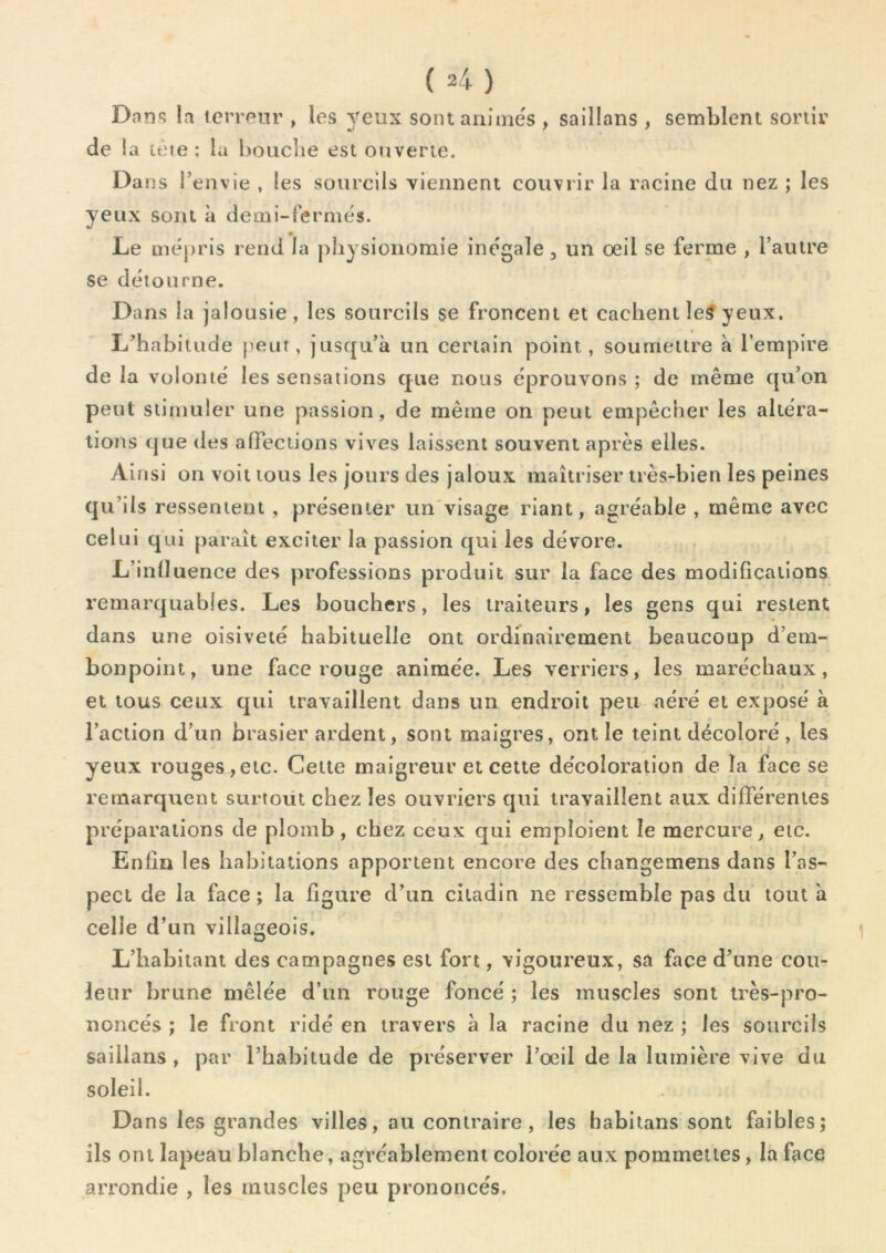 Dans la terreur , les yeux sontaninie's , saillans , semblent sortir de !a leie ; la boiiciie est ouverte. Dans l’envie , les sourcils viennent couvrir la racine du nez ; les yeux sont à demi-fermes. Le mépris rend la |)liysionomie inégale, un oeil se ferme , l’autre se détourne. Dans la jalousie, les sourcils se froncent et eaclient le5 yeux. L’habitude peur, jusqu’à un certain point, soumettre à l’empire de la volonté les sensations que nous éprouvons ; de même qu’on peut stimuler une passion, de même on peut empêcher les altéra- tions que (les affections vives laissent souvent après elles. Ainsi on voit tous les jours des jaloux maîtriser très-bien les peines qu’ils ressentent , présenter un'visage riant, agréable , même avec celui qui paraît exciter la passion qui les dévore. L’influence des professions produit sur la face des modifications remarquables. Les bouchers, les traiteurs, les gens qui restent dans une oisiveté habituelle ont ordinairement beaucoup d’em- bonpoint, une face rouge animée. Les verriers, les maréchaux, et tous ceux qui travaillent dans un endroit peu aéré et exposé à l’action d’un brasier ardent, sont maigres, ont le teint décoloré , les yeux rouges,etc. Cette maigreur et cette décoloration de la face se remarquent surioüt chez les ouvriers qui travaillent aux différentes préparations de plomb, chez ceux qui emploient le mercure, etc. Enfin les habitations apportent encore des changemens dans l’as- pect de la face; la figure d’un citadin ne ressemble pas du tout à celle d’un villageois. L’habitant des campagnes est fort, vigoureux, sa face d’une cou- leur brune mêlée d’un rouge foncé ; les muscles sont très-pro- noncés ; le front ridé en travers à la racine du nez ; les sourcils saillans, par l’habitude de préserver l’oeil de la lumière vive du soleil. Dans les grandes villes, au contraire, les habitans sont faibles; ils ont lapeau blanche, agréablement colorée aux pommelles, la face arrondie , les muscles peu prononcés.