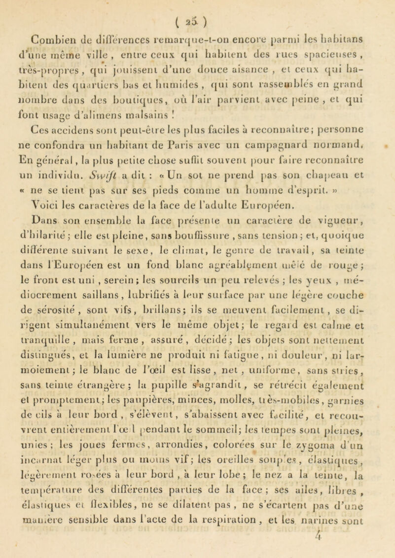 t 2» ) Combien de diHei ences remarque-t-on encore parmi les liabitans d’une même ville , entre ceux (jui habitent des rues s[)acieuses , très-propres, qui jouissent d’une douce aisance , et ceux qui ha- bitent des cjuartiers bas et humides , ([ui sont rassemble's en ^rand nombre dans des iiouiiques, où l’air parvient avec [leine , et qui font usage d’aliinens malsains ! Ces accidens sont peut-être les plus faciles à reconnaître; personne ne confondra un habitant de Paris avec un campagnard normand. En ge'néral, la plus petite chose suflit souvent pour faire reconnaître un individu. Swijt a dit : «Un sot ne prend pas son chapeau et « ne se lient pas sur ses pieds cointne un homme d’esj)ril. » Voici les caractères de la face de l’adulte Européen. Dans son ensemble la face présente un caractère de vigueur, d’hilarité ; elle est j)leine, sans bouffissure , sans tension ; et, quoique didérente suivant le sexe, le climat, le genre de travail, sa teinte dans 1 Européen est un fond blanc agréablement mêic de rouge ; le front est uni , serein; les sourcils un peu relevés ; les yeux , mé- diocrement saillans, lubrifiés à leur sut face par une légère couche de sérosité, sont vifs, brillans; ils se meuvent facilement, se di- rigent simultanément vers le même objet; le regard est calme et tranquille, mais ferme, assuré, décidé; les objets sont nettement disiingtiés, et la lumière ne produit ni fatigue, ni douleur, ni lar- moiement; le blanc de l’œil est lisse, net , uniforme, sans stries, sans teinte étrangère; la pupille s-’agrandit, se rétrécit également el promptement; les paupières, minces, molles, li ès-mobiles, garnies de cils à leur bord , s’élèvent, s’abaissent avec facilité, et recou- vrent eniièrerneni l’œ 1 pendant le sommeil; les tempes sont plemes, unies; les joues fermes, arrondies, colorées sur le zygoma d’un incarnat léger plus ou moins vif; les oreilles son[)'e.«, élastiques, léiièrtîtmmi ro-ées h leur bord , k leur lobe; le nez a la teinte, la ^ ... • . tempcraime des différentes parties de la face; ses ailes, libies, élastiques et llexibles, ne se dilatent pas, ne s’écartent pas d’une manière sensible dans l’acte de la respiration , et les narines sont 4