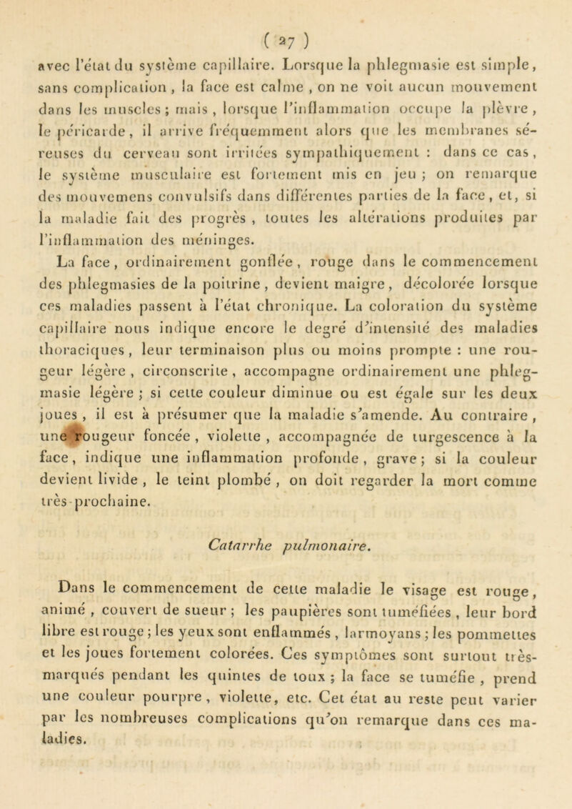 avec l’ëiatclu sysième capillaire. Lorsque la phlegmasie est simple, sans complication , la face est calme , on ne voit aucun mouvement dans les muscles; mais, lorsque rinllammaiion occuj)e la plèvre, le péricarde, il arrive fiequeinment alors que les mcml>ranes sé- reuses du cerveau sont irriiëes sympallii(juemeiiL : dans ce cas, le système musculaire est fortement mis en jeu ; on remarque des mouvemens convulsifs dans différentes parties de la face, et, si la maladie fait des progrès , toutes les altérations produites par l’inflammation des méninges. La face, ordinairement gonflée, rouge dans le commencement des phlegmasies de la poitrine, devient maigre, décolorée lorsque ces maladies passent à l’état chronique. La coloration du système capillaire nous indique encore le degré d'’iniensité des maladies thoraciques, leur terminaison plus ou moins prompte : une rou- geur légère , circonscrite , accompagne ordinairement une phleg- masie légère ; si cette couleur diminue ou est égale sur les deux joues, il est à présumer que la maladie s^'lmende. Au contraire, une rougeur foncée , violette , accompagnée de turgescence à la face, indique une inflammation profonde, grave; si la couleur devient livide , le teint plombé , on doit regarder la mon comme très-prochaine. Catarrhe pulmonaire. Dans le commencement de cette maladie le visage est rotme animé , couvert de sueur ; les paupières sont tuméfiées , leur bord libre est rouge ; les yeux sont enflammés , larmoyans ; les pommettes et les joues fortement colorées. Ces symptômes sont surtout très- marqués pendant les quintes de toux; la face se tuméfie, prend une couleur pourpre, violette, etc. Cet état au reste peut varier par les nombreuses complications qu^on remarque dans ces ma- ladies.