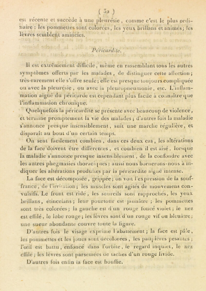 N (Ô2) est récenie et succède à une pleurésie , comme c\^si le plus ordi- naire : les pommelles sont colorées, les yeux brillans ei animés; les lèvres seuibleiu ainiiicies. > • 4 Péricardite. ( Il esi exirèiueineni difllcile, même en rasscmblani lous les autres sympiômes ollei’ls par les malades , de disiinguer celle alleclion ; irès-raremeni elle s’ulire seule; elle csi presque loujours compliquée ou avec la pleurésie , ou avec ia pleuropneumonie, eic. L’inllam- mation aigue du j)éricarde tsi cependant plus facile à connaître que rinllammaiion chronique. Quelquefois la [)éricardiie se présente avec beaucoup de violence, ei leniune prompiemenl la vie des malades ; d’auires fois la maladie s’annonce presque insensiblement, suit une marche régulière, et disparaît au bout d’un certain temps. On sent facilement combien , dans ces deux cas , les altérations de la face doivent être dilFerentes , et combien il est ai'^é , lorsque la maladie s’annonce fu'esque insensiblement , de la confondre avec les autres phegmasies thoraciques: aussi nous bornerons-nous a in- diquer les altérations produites par ia péricardite aiguë intense. La face est décomposée , grippée; on voit l’exj)iession de la souf- france, de rirntailon; les muscles sont agités de niouvemens con- vulsifs. Le front est ridé, les sourcils sont raj)j)iocl)és, les yeux brillans, élinceians ; leur pourtour est jaunâtre ; les pommelles sont très colorées; la gauche est d un rouge foncé violet; le nez est eflilé, le lobe rouge; les lèvres sont d’un rouge vif ou bleuâtre; une sueur abondante couvre toute la ligure. D’autres fuis le visage exprime 1 abaitement ; la face est pâle, les pomnietles et les joues sont ciecoloiées , les paupières pesantes ; l’œil est battu, enfoncé dans l’orbite, le regard inquiet, le nez eflilé; les lèvres sont parsemées oe laciies d’un rouge livide. D’autres fois erdin ia face est bouflie.