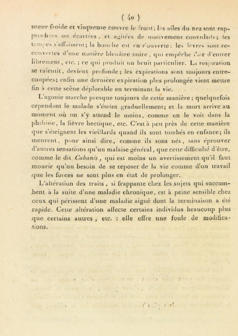 ( ) snenr froide et vîsfjneu<5e convj e le front ; I.’s ttiles du nez sorti rap- pro( lu‘es on écai tces, el a^iiees de ntonvemens co»ivnlsi!s; les leitiI es s H[f-iissem ; la bonelie esi en*r’ouverte ; les lèvres suni re- coMveiies (1 ime matière IdeuAire noire, (|m empêrlte d’entrer liitremeni , etc. ; ee (joi produit un bruit particulier. La reS[>iration seraleniii, devieni profonde; les expirations sont loujonrs entre- coupées; enfin une dernière expiration plus prolongée vient meure lin a celle scène déplorable en terminant la vie. L’agonie marebe presque toujours de celte manière; quelquefois cependant le malade s^éieint graduellement; et la mort arrive au moment où on s’y attend le moins, comme on le voit dans la philtisie, la lièvre hectique, etc. C’est à peu près de celte manière que s’éteignent les vieillards quand ils sont tombés en enfance; ils meurent, pour ainsi dire, comme ils sons nés, sans éprouver d’autres sensations qu’un malaise général, que cette difticulté d’être, comme le dit Cabani$ y qui est moins un averiisseinerit qu’il faut mourir qu’un besoin de se reposer de la vie comme d’un travail que les foi ces ne sont plus en état de prolonger. L’altération des traits , si frappante cliez les sujets qui succom- bent à la suite d’une maladie chronique, est à peine sensible chez ceux qui périssent d’une maladie aiguë dont la lerminaiîjon a été rapide. Cette altération aiïecie certains individus beaucoup plus que certains autres , etc. : elle offre une foule de modifica- tions. !