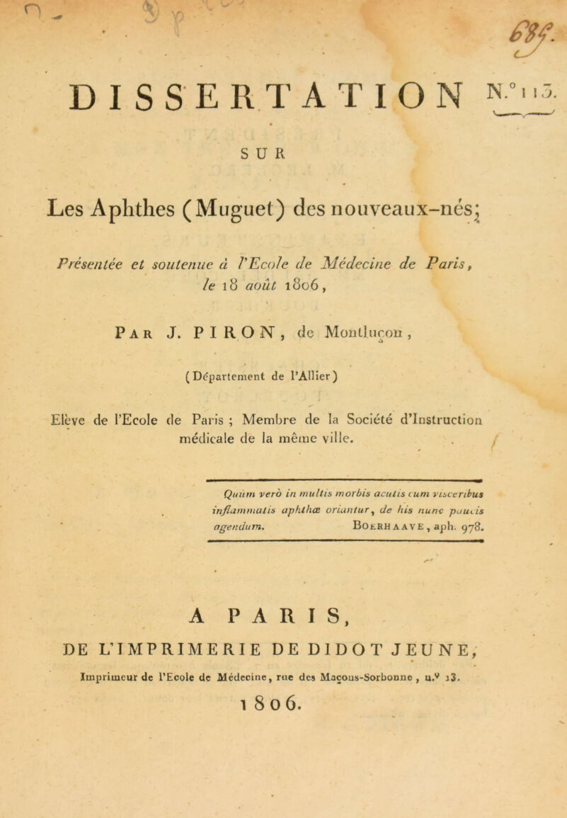 O fl DISSERTATION N O 1 1 O, SUR Les Aphthes (Muguet) des nouveaux-nés; Présentée et soutenue à VEcole de Médecine de Paris, Ze 18 août 1806, Par J* PIRON, de Montlucou, 1 Ct ' (Département de l’Ailier) Elève de l’Ecole de Paris ; Membre de la Société d’instruction médicale de la même ville. Quutn vero in multis morbis aculis cum visceribus inflammalis aphthœ oriantur, de /iis nunc puuds agendum. Boerh a ave , aph. 978. A PARIS, DE L’IMPRIMERIE DE D1DOT JEUNE, ' ,> , ‘ f • ' • Imprimeur de l’Ecole de Médecine, rue des Maçons-Sorbonne , u.v j3. i 8 o 6.