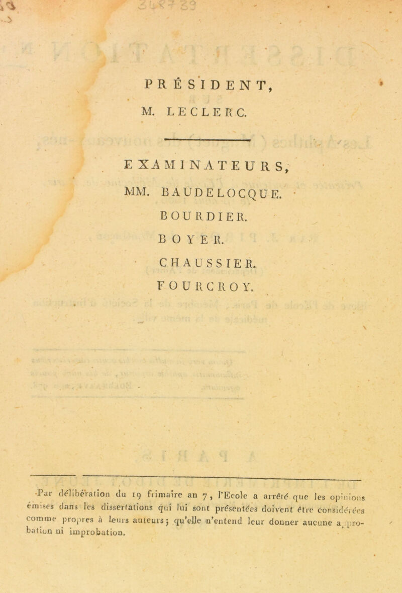 PRÉSIDENT, M. LECLERC. E XA M I NATE U R S, MM. BAUDELOCQUE. • B ü U R D I E R. BOYER. C H A U S S I E R. F O U li C R 0 Y. •Par délibération du 19 fiimaire an 7, l’Ecole a arrêté que les opinions émises tlans les dissertations qui lui sont présentées doivent être considérées comme propres à leurs auteurs; qu’elle n’entend leur donner aucune appro- bation ni imprrobatiou.
