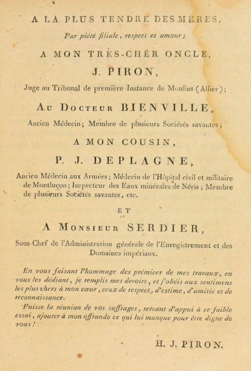 « A LA PLUS TENDRE DES MERES, Par piété filiale , respect et amour ; A MON TRÈS-CHER ONCLE, J. P I II O Nr, Juge au Tribunal de première Instance cîe Moulins (Ailier); Au Docteur BIENVILLE, * • Ancien Médecin; Membre de plusieurs Sociétés savantes; * A MON COUSIN, P. J. DEPLAGNE, Ancien Médecin aux Armées; Médecin de l’Hôpital civil et militaire de Montluçon ; Inspecteur des Eaux minérales de Néris ; Membre de plusieurs Sociétés savantes, etc. E T A Monsieur SE RD 1ER, Sous-Chef de i Administration generale de 1’Ii.nregistrement et des Domaines impériaux. En vous faisant P hommage fies prémices de mes travaux, en vous les dédiant, je remplis mes devoirs , et j'obéis aux senti mens les plus chers à mon cœur .ceux de respect, d'estime, d'amitié et de reconnaissance. Puisse la réunion de vos suffrages, servant d'appui à ce faible essai, ajouter à mon offrande ce qui lui manque pour être digne de vous ! ' H. J. PIRON.