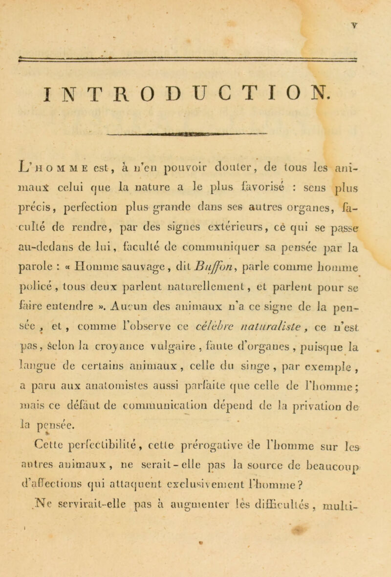 INTRODUCTION. L’homme est, à n’en pouvoir douter, de tous les ani- maux celui que la nature a le plus favorisé : sens plus précis, perfection plus grande dans ses autres organes, fa- culté de rendre, par des signes extérieurs, cê qui se passe au-dedans de lui, faculté de communiquer sa pensée par la parole : « Homme sauvage, dit Buffon, parle comme homme • policé, tous deux parlent naturellement, et parlent pour se faire entendre ». Aucun des animaux n’a ce signe de la pen- sée , et , comme l’observe ce célèbre naturaliste, ce n’est pas, selon la croyance vulgaire , faute d’organes , puisque la langue de certains animaux, celle du singe, par exemple, a paru aux anatomistes aussi parfaite que celle de l’homme; mais ce défaut de communication dépend de la privation de la pensée. Cette perfectibilité, cette prérogative de l’homme sur les autres animaux, ne serait-elle pas la source de beaucoup d’affections qui attaquent exclusivement l'homme? .Ne servirait-elle pas à augmenter lès difficultés , muîti- » I