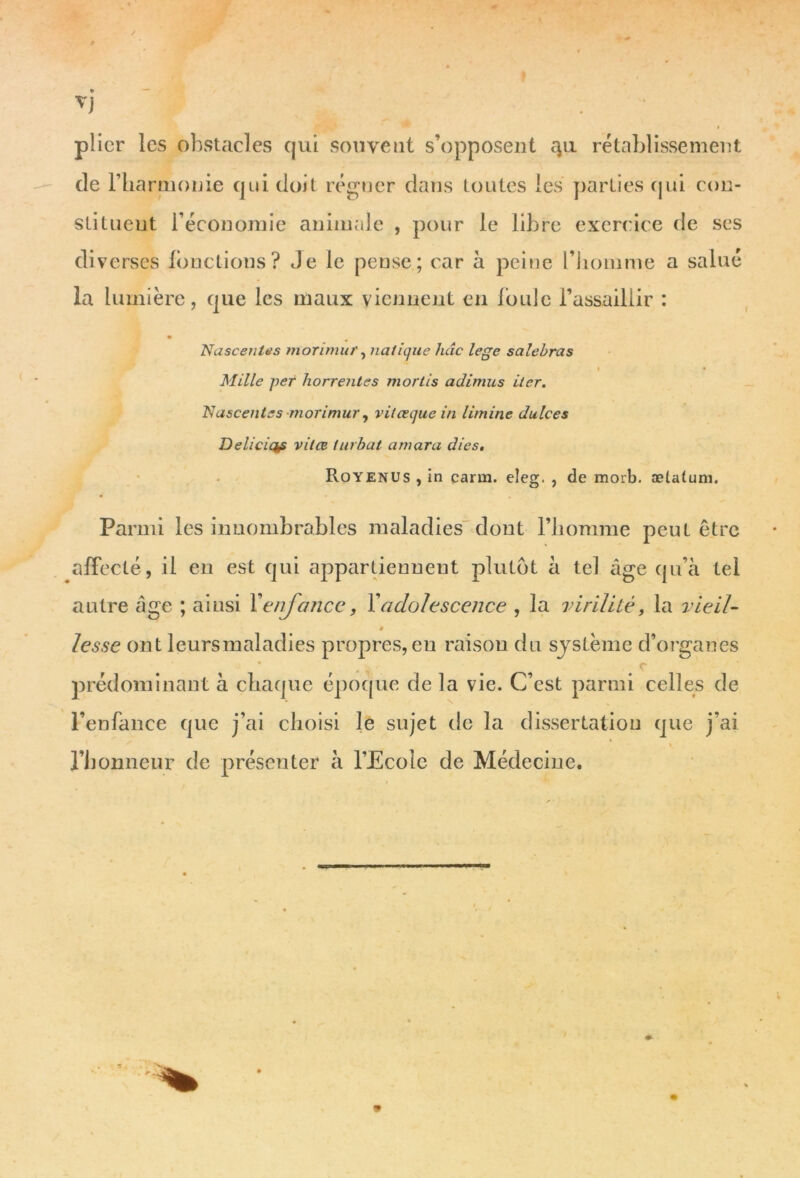 Vj plier les obstacles qui souvent s’opposent qu rétablissement de riiarmonie qui doit régner dans toutes les parties qui con- stituent l’économie animale , pour le libre exerc ice de ses diverses fonctions? Je le pense; car à peine l’homme a salué la lumière, que les maux viennent en foule l’assaillir : Nascentes morimur, italique hâc lege salebras i • Mille per horrentes mortis adimus Lier. Nasceutes morimur, viteequein li/nine dulces Deliciap vilœ turbat amara dies. Royenus , in carm. eleg. , de morb. ælatum. Parmi les innombrables maladies dont l’homme peut être affecté, il en est qui appartiennent plutôt à tel âge qu’à tel autre âge ; ainsi Y enfance, Y adolescence , la virilité, la vieil- » lesse ont lcursmaladies propres, eu raison du système d’organes prédominant à chaque époque de la vie. C’est parmi celles de l’enfance que j’ai choisi le sujet de la dissertation que j’ai \ l’honneur de présenter à l’Ecole de Médecine. m