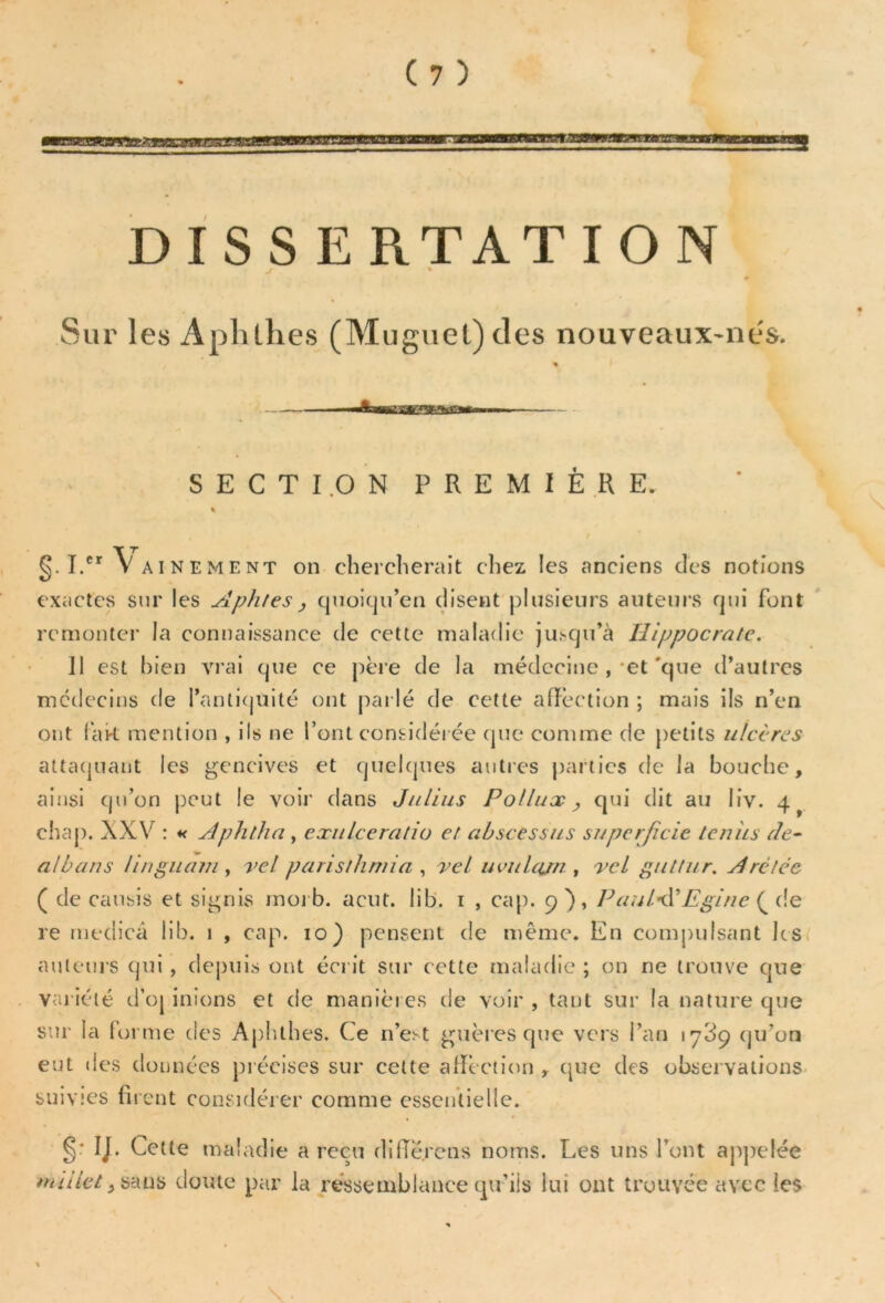 DISSERTATION t % 0 Sur les Aplitlies (Muguet) des nouveaux-ne's. SECTION PREMIERE. §. I. Va inement on chercherait chez les anciens des notions exactes sur les Aphtes , quoiqu’on disent plusieurs auteurs qui font remonter la connaissance de cette maladie jusqu’à Hippocrate. Il est bien vrai que ce père de la médecine , et'que d’autres médecins de l’antiquité ont parlé de cette affection ; mais ils n’en ont fak mention , ils ne l’ont considérée que comme de petits ulcères attaquant les gencives et quelques autres parties de la bouche, ainsi qu’on peut le voir dans Julius Pollux > qui dit au liv. 4^ chap. XXV : « Aphtha , exulceratio et abscessus superficie ternis de• a/bans linguam, vel paristhmia , vel iwulajn , vel gutfur. Aré/éc ( de causis et signis morb. acut. lib. 1 , cap. 9), PautâEgine { de re rnedicâ lib. 1 , cap. 10) pensent de même. En compulsant les auteurs qui , depuis ont écrit sur cette maladie ; on ne trouve que variété d’oj inions et de manières de voir , tant sur la nature que sur la forme des Aphthes. Ce n’est guères que vers l’an qu’on eut des données précises sur cette affection , que des observations suivies firent considérer comme essentielle. §' IJ- Cette maladie a reçu différons noms. Les uns l’ont appelée millet, sans doute par la ressemblance qu’ils lui ont trouvée avec les