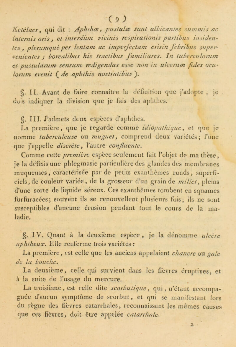 Ketèlaer, qui dit : Aphlhœ y pustulœ sunt allicantes summis ac inlernis oris j et inlerdiun vieillis respirationis partibus insiden- tes y pieruinquc per lento.ni ac imperfectam crisin febribus super- venientes ; borealibus his tractibus Jantiliares, ln luberculorum et puslularum sens uni rédigé ndas esse non in uleerum fides ocu* lorum evenit ( de aphthis nostrntibus ). §. TI. Avant de Faire connaître la définition que j’adopte , je dois indiquer la division que je Fais des aphlhcs. §. III. J’admets deux espèces d’apluhes. La première, que je regarde comme idiopathique, et que je nomme tuberculeuse ou muguet, comprend deux variétés; i’une que j’appelle discrète, l’autre conjlucnle. Comme cette première espèce seulement Fait l’objet de ma tbèse, je la définis une phlegmasie particulière des glandes des membranes muqueuses, caractérisée par de petits exanthèmes ronds, superfi- ciels, de couleur variée, de la grosseur d’un grain de millet, pleins d’une sorte de liquide séreux. Ces exanthèmes tombent en squames furfuracces; souvent ils se renouvellent plusieurs Fois; ils ne sont susceptibles d’aucune érosion pendant tout le cours de la ma- ladie, §. IV. Quant à la deuxième espèce, je la dénomme ulcère aphtheux. Elle renferme trois variétés : La première, est celle que les anciens appelaient chancre ou gale de la bouche. La deuxième, celle qui survient dans les fièvres éruptives, et à la suite de l’usage du mercure. La troisième , est celle dite scorbutique, qui, n’étant accompa- gnée d’aucun symptôme de scorbut, et qui se manifestant lors du règne des fièvres catarrhales, reconnaissant les mêmes causes que ces fièvres, doit être appelée catarrhale. 2 - ’