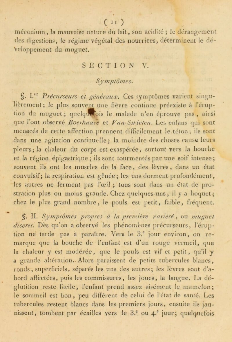 (*'■) . _ méconium, la mauvaise nature clij lait, son acidité; le dérangement des digestions, le régime végétal des nourrices, déterminent le dé- veloppement du muguet. SECTION V. Symptômes. §. I.er Précurseurs et généraux. Ces symptômes varient singu- lièrement; le plus souvent une fièvre continue préexiste à l’érup- tion du muguet ; quelquefois le malade n’en éprouve pas , ainsi que l’ont observé Boerhaave et Fan-Su ieten. Les enfans qui sont menacés de cette affection prennent difficilement le téton; ils sont dans une agitation continuelle; la moindre des choses cause leurs pleurs; la chaleur du corps est exaspérée, surtout vers la bouche et la région épigastrique; ils sont tourmentés par une soif intense; souvent ils ont les muscles de la face, des lèvres, dans un état convulsif; la respiration est gênée; les uns dorment profondément, les autres ne ferment pas l’œil ; tous sont dans un état de pro- stration plus ou moins grande. Chez quelques-uns, il y a hoquet; chez le plus grand nombre, le pouls est petit, faible, fréquent. §. II. Symptômes propres à la première variété , ou muguet discret. Dès qu’on a observé les phénomènes précurseurs, l’érup- tion ne tarde pas à paraître. V ers le 3.c jour environ, on re- marque que la bouche de l’enfant est d’un rouge vermeil, que la chaleur y est modérée, que le pouls est vif et petit, qu’il y a grande altération.. Alors paraissent de petits tubercules blancs, ronds, superficiels, séparés les uns des autres; les lèvres sont d’a- bord affectées, puis les commissures, les joues, la langue. La dé- glutition reste facile, l’enfant prend assez aisément le mamelon; le sommeil est bon, peu différent de celui de l’état de santé. Les tubercules restent blancs dans les premiers jours, ensuite ils jau- nissent, tombent par écailles vers le 3.c ou 4.® jour; quelquefois