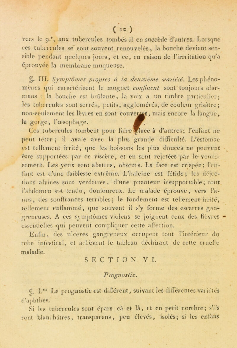 vers le 9.% aux tubercules tombés il en succède d’autres. Lorsque ces tubercules se sont souvent renouvelés, la bouche devient sen- sible pendant quelques jours, et ce, en raison de I’irrritatioD qu’a éprouvée la membrane muqueuse. §. III. Symptômes propres à la deuxième variété. Les phéno- mènes qui caractérisent le muguet confinent sont toujours alar- ma ns : la bouche est brûlante, la voix a un timbre particulier; les tubercules sont sénés, petits, aggloméi és, de couleur grisâtre ; non-seulement les lèvres en sont couvées, niais encore la langue, la gorge, l'oesophage. Ces tubercules tombent pour faireOpiacé à d’autres; l’enfant ne peut téter ; il avale avec la plus grande difficulté. L’estomac est tellement irrite, que les boissons les plus douces ne peuvent être supportées par ce viscère, et en sont rejetées par le vomb- sement. Les jeux sont abattus, obscurs. La face est crispée; l’en- fant est d’une faiblesse extiême. L’haleine est fétide; les déjec- tions alvines sont verdâtres, d’une puanteur insupportable; tout, l’abdomen est tendu, douloureux. Le malade éprouve, vers l’a- nus, des souffrances terribles; le fondement est tellement irrité, tellement enflammé, que souvent il s’y forme des escarres gan- greneuses. A ces symptômes violons se joignent ceux des fièvres - essentielles qui peuvent compliquer cette affection. Enfin, des ulcères gangreneux occupent tout l’intérieur du tube intestinal, et achèvent le tableau décimant de cette cruelle maladie. SECTION VI. Prognostic. g. I.cr Le prognostic est différent, suivant les differentes variétés d’aphtbes. Si les tubercules sont épars cà et là, et en petit nombre; s’ils «cru blanchâtres, transparens, peu élevés, isolés; si les enfans