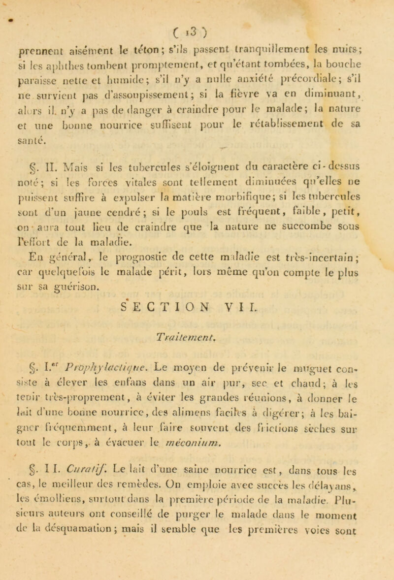 prennent aisément le téton; s’ils passent tranquillement les nuits; si les aplithés tombent promptement, et qu’étant tombées, la bouche paraisse nette et humide; s’il n’y a nulle anxiété précordiale; s’il ne survient pas d’assoupissement; si la fièvre va en diminuant, alors il. n’y a pas de danger à craindre pour le malade; la nature et une bonne nourrice suffisent pour le rétablissement de sa santé. §. II. Mais si les tubercules s’éloignent du caractère ci-dessus noté; si les forces vitales sont tellement diminuées qu’elles ne puissent suffire à expulser la matière morbifique; si les tubercules sont d’un jaune cendré; si le pouls est fréquent, faible, petit, on aura tout lieu de craindre que la nature ne succombe sous l'effort de la maladie. Eu général, le prognostic de cette maladie est très-incertain ; car quelquefois le malade périt, lors même qu’on compte le plus sur sa guérison. SECTION VII. Traitement. I.er Prophylactique. Le moyen de prévenir le muguet con- siste à élever les enfans dans un air pur, sec et chaud; à les tenir très-proprement, à éviter les grandes réunions, à donner le lait d’une bonne nourrice, des ali mens faciles à digérer; cà les bai- gner fréquemment, à leur faire souvent des frictions sèches sur tout le corps, à évacuer le méconium. ê §. IL Curatif. Le lait d’une saine nourrice est, dans tous les cas, le meilleur des remèdes. On emploie avec succès les délayans* les cmolliens, surtout dans la première période de la maladie. Plu- sieurs auteurs ont conseillé de purger le malade dans le moment de la desquamation ; mais il semble que les premières voies sont