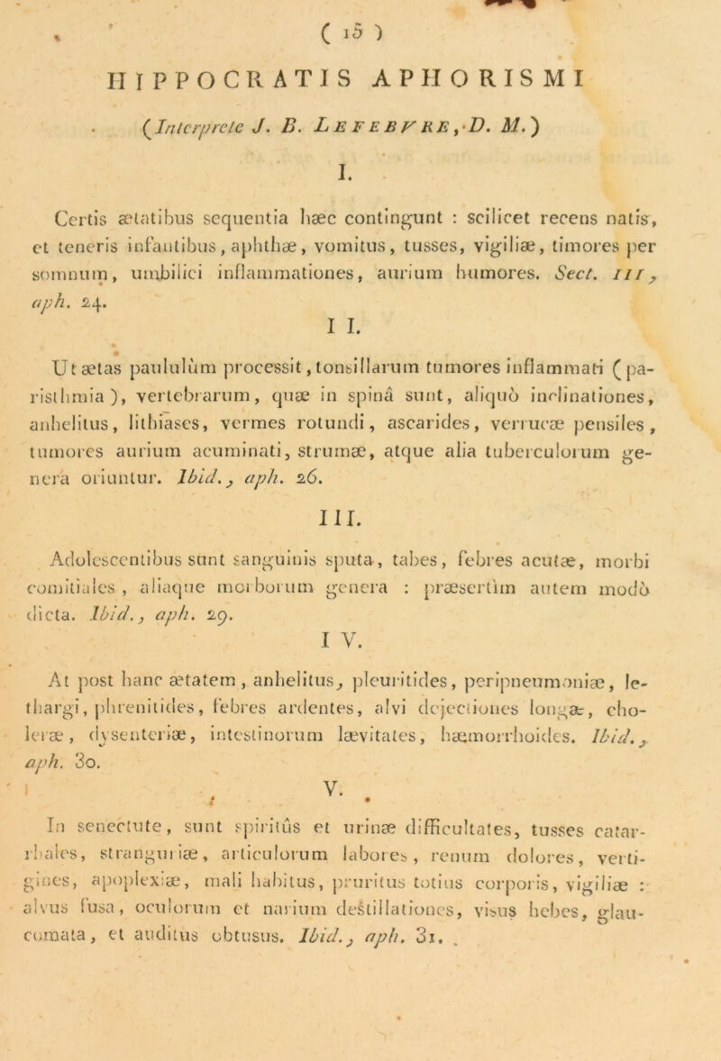 IIIFPOCRATIS APHORISMI {Interprète J. B. L E FE B y RE ,-D. M. ) I. Certis ætatibus sequentia hæc contingunt : scilicet recens natis, et teneris infautibus, aphthæ, vomitus, tusses, vigiliæ, timorés per somnum, umbiliei inflammationes, aurium bumores. Sect. iir, aph. 24. I I. * # Utætas pan lui ùm processif, tonsillarum tumores inflammah ( pa- risiiimia), vertebrarum, quæ in spinâ snnt, aliquo indinationes, anhelitus, lilhiases, venues rotundi, ascarides, verrucæ pensiles , tumores aurium acuminati, strumæ, atque alia tuberculorum gé- néra oriuntur. lbid.j aph. 26. HL Adolescentibus stmt sanguinis sputa, tabes, febres acutæ, morbi comitiales, aliaque morborum généra : præsertim autem modo dicta. Ibid., aph. 29. i y. Àt post liane ætatem , anhelitus, pleuritides, peripneumoniæ, le- thargi, pbrenitides, febres ardentes, alvi dejeciiones longæ, cho- leræ, dvsenteriæ, intestinorum lævitates, hæmorrhoides. Ibid., aph. 3o. 1 b v- . In senectute, sunt spiriiûs et urinæ difficultates, tusses catar- rhales, stranguiiæ, arliculorum labores, rentirn dolores, verti- gmes, apoplexiæ, mali habitus, pruritus totius corporis, vigiliæ : alvus (usa, oculorum et nanu ni destillationcs, visus bebes, glau- cumata, et atiditus obtusus. Ibid., aph. 3x.