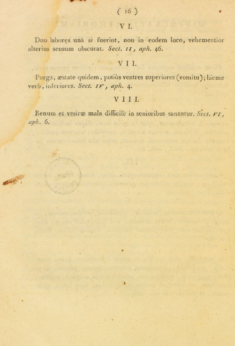 V I. Duo labores unà sr fuerint, non in eodem Ioco, vehementior alterius sensum obscurat. Scct. //3 aph. 46. V I I. r Purga, æstate quidem , potiùs ventres snperiores (vomitu); hieme ver6, inferiores. Sect: if, aph. 4. VIII. Renum et vesicæ mala difficile in senioribus sanantur. Sect. fi, aph. 6. * ■ .c s 1