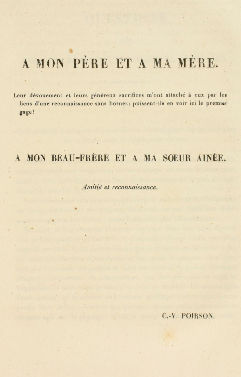 .eur dévouement et leurs généreux sacrifices m’ont attaché à eux par le» liens d’une reconnaissance sans homes; puissent-ils en voir ici le preroiei gage! A WON BEAU-FRÈRE ET A MA SOEUR AIINÉE. Amitié et reconnaissance. C,-V l’OIHSON.