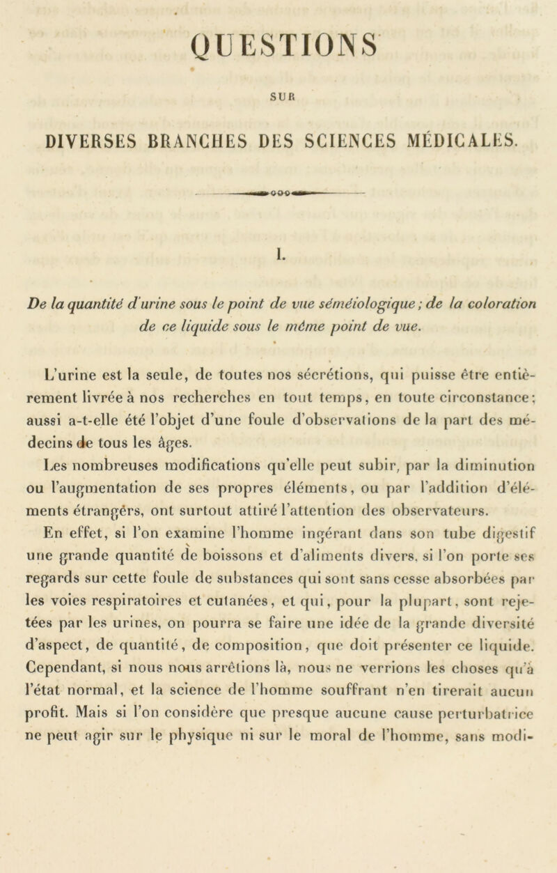 QUESTIONS SUR DIVERSES BRANCHES DES SCIENCES MÉDICALES. 1. De la quantité d'urine sous le point de vue séméiologique ; de la coloration de ce liquide sous le même point de vue. L’urine est la seule, de toutes nos sécrétions, qui puisse être entiè- rement livrée à nos recherches en tout temps, en toute circonstance ; aussi a-t-elle été l’objet d’une foule d’observations de la part des mé- decins de tous les âges. Les nombreuses modifications qu’elle peut subir, par la diminution ou l’augmentation de ses propres éléments, ou par l’addition d’élé- ments étrangérs, ont surtout attiré l’attention des observateurs. En effet, si Ton examine l’homme ingérant dans son tube digestif une grande quantité de boissons et d’aliments divers, si l’on porte ses regards sur cette foule de substances qui sont sans cesse absorbées par les voies respiratoires et cutanées, et qui, pour la plupart, sont reje- tées par les urines, on pourra se faire une idée de la grande diversité d’aspect, de quantité, de composition, que doit présenter ce liquide. Cependant, si nous nwis arrêtions là, nous ne verrions les choses qu’a l’état normal, et la science de l’homme souffrant n’en tirerait aucun profit. Mais si l’on considère que presque aucune cause peiturbalrice ne peut agir sur le physique ni sur le moral de l’homme, sans modi-