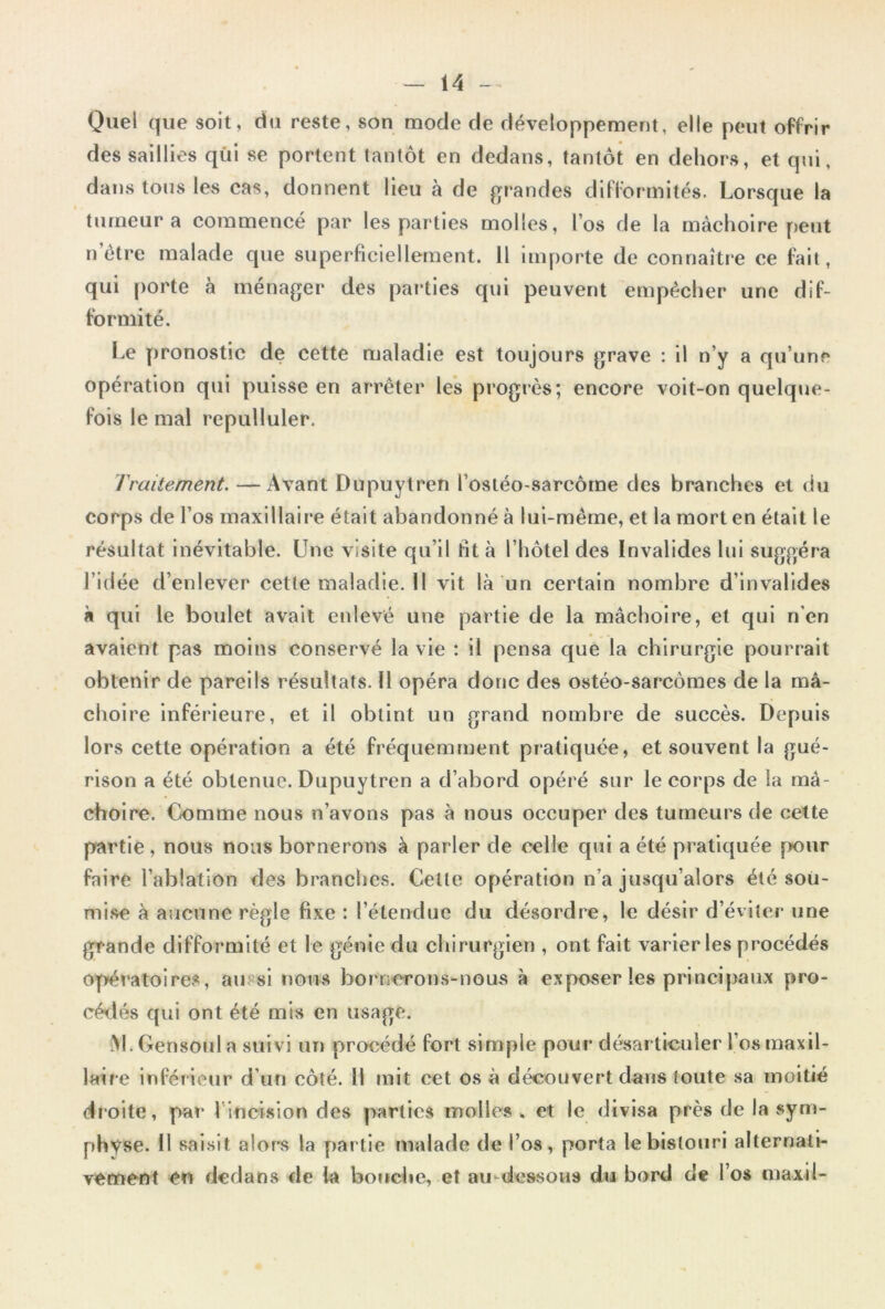 Quel que soit, du reste, son mode de développement, elle peut offrir des saillies qui se portent tantôt en dedans, tantôt en dehors, et qui, dans tous les cas, donnent Heu à de grandes difformités. Lorsque la tumeur a commencé par les parties molles, l’os de la mâchoire peut n èti*e malade que superficiellement. H importe de connaîtr*e ce fait, qui porte à ménager des parties qui peuvent empêcher une dif- formité. Le pronostic de cette maladie est toujours grave : il n’y a qu’une opération qui puisse en arrêter les progrès; encore voit-on quelque- fois le mal repulluler. Traitement. — Avant Dupuytren l’ostéo-sarcôme des branches et du corps de l’os maxillaire était abandonné à lui-même, et la mort en était le résultat Inévitable. Une visite qu’il fit à l’hôtel des Invalides lui suggéra l’idée d’enlever cettemaladie.il vit là un certain nombre d’invalides à qui le boulet avait eidevé une partie de la mâchoire, et qui n’en avaient pas moins conservé la vie : il pensa que la chirurgie pourrait obtenir de pareils résultats. Il opéra donc des ostéo-sarcômes de la mâ- choire inférieure, et il obtint un grand nombre de succès. Depuis lors cette opération a été fréquemment pratiquée, et souvent la gué- rison a été obtenue. Dupuytren a d’abord opéré sur le corps de la mâ- choire. Comme nous n’avons pas à nous occuper des tumeurs de cette partie, nous nous bornerons à parler de celle qui a été pratiquée jriour faire l’ablation des branches. Celte opération n’a jusqu’alors été soii- mi.se à aucune règle fixe : l’étendue du désordre, le désir d’éviter une grande difformité et le génie du chirurgien , ont fait varier les procédés op»ératoires, aussi nous bornerons-nous à exposer les principaux pro- céilés qui ont été mis en usage. i>l. Gensonl a suivi un procédé fort simple pour désarticuler l’os maxil- laire inféiieur d’un côté. 11 mit cet os à découvert dans (oute sa moitié droite, par l’incision des parties molles . et le divisa près de la vsym- physe. Il saisit alor's la partie malade de l’os, porta le bistouri alternati- vement en dedans de la bouche, et au-dessous du bord de l’os maxil-