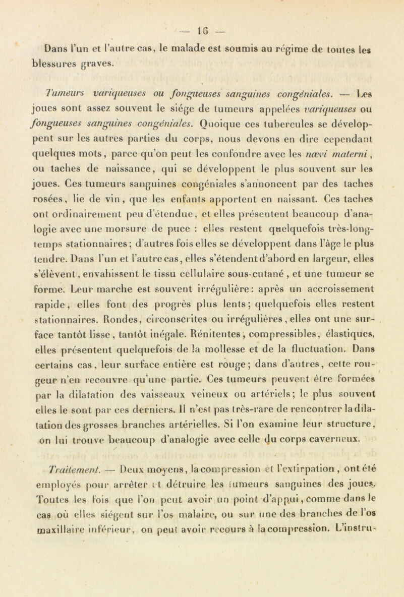 Dans l’un et l’autre cas, le malade est soumis au régime de toutes les blessures graves. Tumeurs variqueuses ou fongueuses sanguines congéniales. — Les joues sont assez souvent le siège de tumeurs appelées variqueuses ou fongueuses sanguines congéniales. Quoique ces tubercules se dévelop- pent sur les autres parties du corps, nous devons en dire cependant quelques mots, parce qu’on peut les confondre avec les nœvi materni, ou taches de naissance, qui se développent le plus souvent sur les joues. Ces tumeurs sanguines congéniedes s’annoncent par des taches rosées, lie de vin, que les enfants apportent en naissant. Ces taches ont ordinairement peu d’étendue, et elles présentent beaucoup d’ana- logie avec une morsure de puce : elles restent quelquefois très-long- temps stationnaires; d’autt'es fois elles se développent dans l’àge le plus tendre. Dans l’un et l’autre cas, elles s’étendent d’abord en largeur, elles s’élèvent, envahissent le tissu cellulaire sous-cutané , et une tumeur se forme. Leur marche est souvent irtégullère: après un accroissement rapide, elles font des progrès plus lents; quelquefois elles restent stationnaires. Rondes, circonscrites ou irrégulières, elles ont une sur- face tantôt lisse, tantôt Inégale. Rénitentes, compressibles, élastiques, elles présentent quelquefois de la mollesse et de la fluctuation. Dans certains cas, leur surface entière est rouge; dans d’autres, cette rou- geur n’en recouvre qu’une partie. Ces tumeurs peuvent être formées par la dilatation des vaisseaux veineux ou artériels; le plus souvent elles le sont par ces derniers. Il n’est pas très-rare de rencontrer la dila- tation des grosses branches artérielles. Si l’on examine leur structure, on lui trouve beaucoup d’analogie avec celle du corps caverneux. Traitement. — Deux mo-yens, la compression et rexlirpation , ont été employés pour arrêter et détruire les tumeurs sanguines des joues. Toutes les (ois que l’on peut avoir un point d’app.ui, Comme dans le cas où elles siègent sur l’os malaire, ou sur une des branches de l’os maxillaire Inférieur, on peut avoir recours à la compression. L’instru-