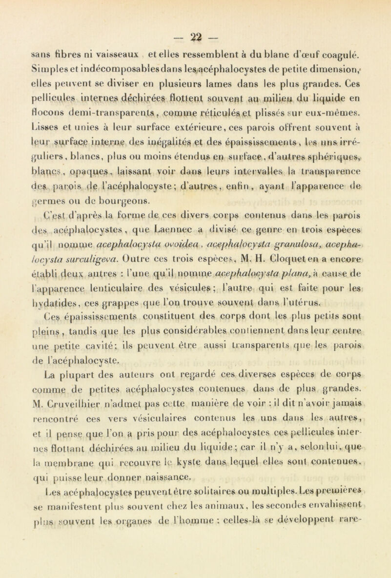 sans fibres ni vaisseaux , et elles ressemblent k du blanc d’œuf coagulé. Simples et indécomposabSesdans les,-acéphalocystes de petite dimension,* elles peuvent se diviser en plusieurs lames dans les plus grandes. Ces pellicules internes déphi,!Cée$ flottent souvent au milieu du liquide en flocons demi-transparents, comme réliculéset plissés sur eux-mémes. Lisses et unies à leur surface extérieure, ces parois offrent souvent à leur surfac.e interne des inégalités et des épaississemeiits, les uns irré- guliers, blancs, plus ou moins étendus en sui.'face , d’autres sphériques, blancs, opaques, laissant voir dans leurs intervalles la transparence des parois de l’acéphalocyste; d’autres, enfin, ayant l’appaience de j',ermes ou de bourgeons. C’est d’après la forme de ces divers corps contenus dans les parois des acépbalocystes, que Laennec a divisé ce genre en trois espèces qu’il nomme acep.halaçy^ta ovoidea, acfiphalocysta ^ranutosa, acepha- locy'sto surculigeva. Outre ces trois espèces , M. H. Cloqueten a encore établi deux autres : l’une qu’il nomme acephalocysta plana, k cause de l’apparence lenticulaire des vésicules; l’autre qui est faite pour les liydatides, ces grappes que l’on trouve souvent dans l’iitéi us. Ces épaississements constituent des corps dont les plus petits sont pleins, tandis que les plus considérables conîiennent dans leur centre une petite cavité; ils peuvent être aussi transparents (|ue les [)arois de l’acéphalocyste. La plupart des auteurs ont regardé ces diverses espèces de corps comme de petites acépbalocystes contenues dans de plus grandes. M. Cruveilhier n’admet pas cette manière de voir : il dit n’avoir jamais rencontré ces vers vésiculaires contenus les uns dans les autres, et il pense que l’on a pns pour des acépbalocystes ces pellicules inter- nes flottant déchirées au milieu du liquide; car il n’y a, selonlui, que la membrane qui recouvre le kyste dans lequel elles sont contenues, qui puisse leur donner naissance. Les acépbalocystes peuvent être solitaires ou multiples. Les premières se manifestent plus souvent ebez les animaux, les secondes envabissent pins souvent les organes de 1 bomrne ; celles-là se développent rare-