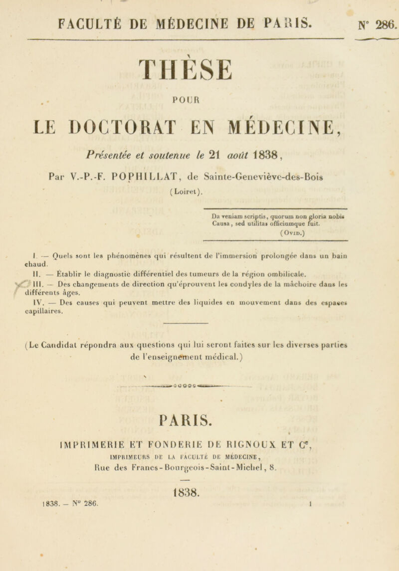 FACULTÉ DE MÉDECINE DE PALUS. N” 286. A POUR LE DOCTORAT EN MEDECINE, Présentée et soutenue le 21 août 1838, Par V.-P.-F. PO PHI LL AT, de Sainte-Geneviève-des-Bois ( Loiret). Da reniam scriptis, quorum non gloria nobu Causa, sed utilitas officiumque fuit. (Ovxd.) I — Quels sont les phénomènes qui résultent de l’immersion prolongée dans un bain chaud. II. — Établir le diagnostic différentiel des tumeurs de la région ombilicale. III. — Des changements de direction qu’éprouvent les condyles de la mâchoire dans les différents âges. IV. — Des causes qui peuvent mettre des liquides en mouvement dans des espaces capillaires. (Le Candidat répondra aux questions qui lui seront faites sur les diverses parties de renseignement médical.) • 5 ri © O S < PARIS. IMPRIMERIE ET FONDERIE DE RIGNOLX ET Cc, IMPRIMEURS DE LA FACULTÉ DE MEDECINE, Rue des Francs-Bourgeois-Saint-Michel, 8. 1838.