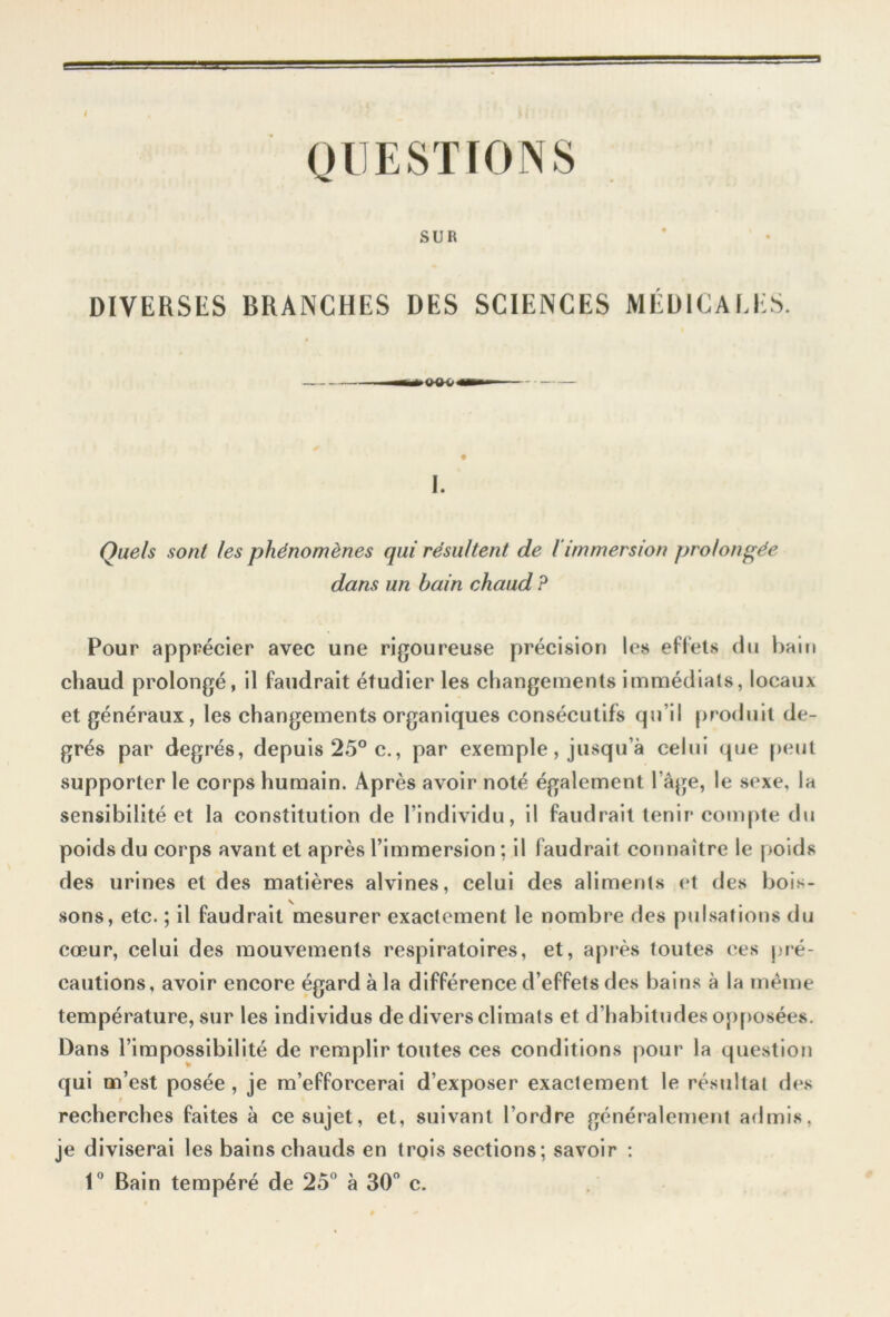 QUESTIONS SUR DIVERSES BRANCHES DES SCIENCES MÉDICALES. —M»<KK> MB» I. Quels sont les phénomènes qui résultent de l'immersion prolongée dans un bain chaud ? Pour apprécier avec une rigoureuse précision les effets du bain chaud prolongé, il faudrait étudier les changements immédiats, locaux et généraux, les changements organiques consécutifs qu’il produit de- grés par degrés, depuis 25° c., par exemple, jusqu’à celui que peut supporter le corps humain. Après avoir noté également l’âge, le sexe, la sensibilité et la constitution de l’individu, il faudrait tenir compte du poids du corps avant et après l’immersion : il faudrait connaître le poids des urines et des matières alvines, celui des aliments et des bois- sons, etc. ; il faudrait mesurer exactement le nombre des pulsations du cœur, celui des mouvements respiratoires, et, après toutes ces pré- cautions, avoir encore égard à la différence d’effets des bains à la même température, sur les individus de divers climats et d’habitudes opposées. Dans l’impossibilité de remplir toutes ces conditions pour la question qui m’est posée , je m’efforcerai d’exposer exactement le résultat des recherches faites à ce sujet, et, suivant l’ordre généralement admis, je diviserai les bains chauds en trois sections; savoir : 1° Bain tempéré de 25° à 30° c.