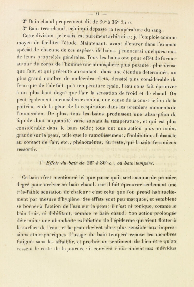 2° Bain chaud proprement dit de 30° à 36° 25 c. 3° Bain très-chaud, celui qui dépasse la température du sang. Cette division , je le sais, est purement arbitraire ; je l’emploie comme moyen de faciliter l’étude. Maintenant, avant d’entrer dans l’examen spécial de chacune de ces espèces de bains, j énoncerai quelques unes de leurs propriétés générales. Tous les bains ont pour effet de former au four du corps de l’homme une atmosphère plus pesante, plus dense que l’air, et qui présente au contact, dans une étendue déterminée, un plus grand nombre de molécules. Cette densité plus considérable de l’eau que de l’air fait qu’à température égale, l’eau nous fait éprouver à un plus haut degré que l’air la sensation de froid et de chaud. On peut également la considérer comme une cause de la constriction delà poitrine et de la gêne de la respiration dans les premiers momentsde l’immersion. De plus, tous les bains produisent une absorption de liquide dont la quantité varie suivant la température, et qui est plus considérable dans le bain tiède; tous ont une action plus ou moins grande sur la peau, telle que le ramollissement, l’imbibition, l’obstacle au contact de l’air, etc., phénomènes, au reste, que la suite fera mieux ressorti r. 1° Effets du bain de 25° à 30° c., ou bain tempéré. Ce bain n’est mentionné ici que parce qu’il sert comme de premier degré pour arriver au bain chaud, car il fait éprouver seulement une très-faible sensation de chaleur : c’est celui que l’on prend habituelle- ment par mesure d’hygiène. Ses effets sont peu marqués, et semblent se bornera l’action de l’eau sur la peau ; il n’est ni tonique, comme le bain frais, ni débilitant, comme le bain chaud. Son action prolongée détermine une abondante exfoliation de l’épiderme qui vient flotter à la surface de l’eau, et la peau devient alors plus sensible aux impres- sions atmosphériques. L’usage du bain tempéré repose les membres fatigués sans les affaiblir, et produit un sentiment de bien-être qu’on ressent le reste de !ajournée: il convient éminemment aux individus