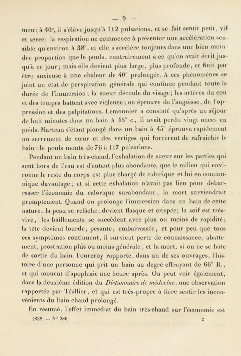 mou; à 40°, il s’élève jusqu a 112 pulsations, et se fait sentir petit, vif et serré; la respiration ne commence à présenter une accélération sen- sible qu’environ à 38 , et elle s’accélère toujours dans une bien moin- dre proportion que le pouls, contrairement à ce qu’on avait écrit jus- qu a ce jour; mais elle devient plus large, plus profonde, et finit par être anxieuse à une chaleur de 40° prolongée. A ces phénomènes se joint un état de perspiration générale qui continue pendant toute la durée de l’immersion ; la sueur découle du visage; les artères du cou et des tempes battent avec violence ; on éprouve de l’angoisse, de I op- pression et des palpitations. Lemonnier a constaté qu’après un séjour de huit minutes dans un bain à 45° c., il avait perdu vingt onces en poids. Marteau s1étant plongé dans un bain à 45° éprouva rapidement un serrement de cœur et des vertiges qui forcèrent de rafraîchir le bain : le pouls monta de 7G à 117 pulsations. Pendant un bain très-chaud, l’exhalation de sueur sur les parties qui sont hors de l’eau est d’autant plus abondante, que le milieu qui envi- ronne le reste du corps est plus chargé de calorique et lui en commu- nique davantage; et si cette exhalation n’avait pas lieu pour débar- rasser l’économie du calorique surabondant , la mort surviendrait promptement. Quand on prolonge l’immersion dans un bain de cette nature, la peau se relâche, devient flasque et crispée; la soif est très- vive, les bâillements se succèdent avec plus ou moins de rapidité; la tête devient lourde, pesante, embarrassée, et pour peu que tous ces symptômes continuent, il survient perte de connaissance, abatte- ment, prostration plus ou moins générale , et la mort, si on ne se hâte de sortir du bain. Fourcroy rapporte, dans un de ses ouvrages, l’his- toire d’une personne qui prit un bain au degré effrayant de 66° R., et qui mourut d’apoplexie une heure après. On peut voir également, dans la deuxième édition du Dictionnaire de médecine, une observation i‘apportée par Téallier, et qui est très-propre à faire sentir les incon- vénients du bain chaud prolongé. 1838. — N° 286. 2