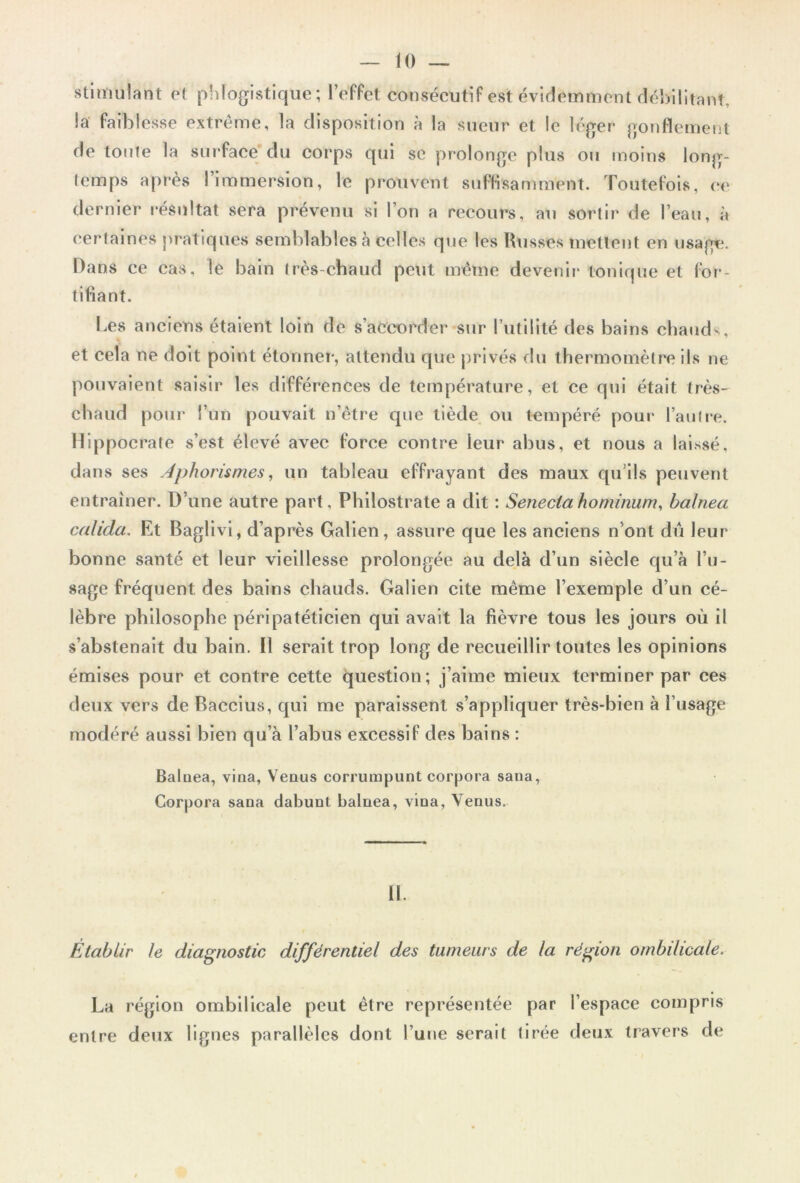 stimulant et phlogistique; l’effet consécutif est évidemment débilitant, la faiblesse extrême, la disposition à la sueur et le léger gonflement de toute la surface du corps qui se prolonge plus ou moins long- temps après l’immersion, le prouvent suffisamment. Toutefois, ce dernier résultat sera prévenu si l’on a recours, au sortir de l’eau, à certaines pratiques semblables à celles que les Russes mettent en usagti. Dans ce cas, le bain très-chaud peut même devenir tonique et for- tifiant. l es anciens étaient loin de s’accorder sur l’utilité des bains chaud-, et cela ne doit point étonner, attendu que privés du thermomètre ils ne pouvaient saisir les différences de température, et ce qui était très- chaud pour l’un pouvait n’être que tiède ou tempéré pour l’autre. Hippocrate s’est élevé avec force contre leur abus, et nous a laissé, dans ses Aphorismes, un tableau effrayant des maux qu’ils peuvent entraîner. D’une autre part, Philostrate a dit : Seneclahominum, balnea calida. Et Baglivi, d’après Galien , assure que les anciens n’ont dû leur bonne santé et leur vieillesse prolongée au delà d’un siècle qu’à l’u- sage fréquent des bains chauds. Galien cite même l’exemple d’un cé- lèbre philosophe péripatéticien qui avait la fièvre tous les jours où il s’abstenait du bain. Il serait trop long de recueillir toutes les opinions émises pour et contre cette question; j’aime mieux terminer par ces deux vers de Baccius, qui me paraissent s’appliquer très-bien à l’usage modéré aussi bien qu’à l’abus excessif des bains : Balnea, vina, Venus corrumpunt corpora sana, Corpora sana dabunt balnea, vina, Venus. 11. Etablir le diagnostic différentiel des tumeurs de la région ombilicale. La région ombilicale peut être représentée par l’espace compris entre deux lignes parallèles dont l’une serait tirée deux travers de