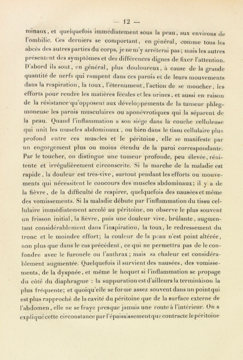 minaux, et quelquefois immédiatement sous la peau, aux environs de lombilic. Ces derniers se comportant, en général, comme tous les abcès des autres parties du corps, je ne m y arrêterai pas ; mais les autres présentent des symptômes et des différences dignes de fixer l’attention. D’abord ils sont, en général, plus douloureux, à cause de la grande quantité de nerfs qui rampent dans ces parois et de leurs mouvements dans la respiration, la toux, I eternument, 1 action de se moucher, les efforts pour rendre les matières fécales et les urines, et aussi en raison de la résistance qu’opposent aux développements de la tumeur phleg- moneuse les parois musculaires ou aponévrotiques qui la séparent de la peau. Quand l’inflammation a son siège dans la couche celluleuse qui unit les muscles abdominaux , ou bien dans le tissu cellulaire plus profond entre ces muscles et le péritoine, elle se manifeste par un engorgement plus ou moins étendu de la paroi correspondante. Par le toucher, on distingue une tumeur profonde, peu élevée, réni- tente et irrégulièrement circonscrite. Si la marche de la maladie est rapide, la douleur est très-vive, surtout pendant les efforts ou mouve- ments qui nécessitent le concours des muscles abdominaux; il y a de la fièvre, de la difficulté de respirer, quelquefois des nausées et même des vomissements. Si la maladie débute par l’inflammation du tissu cel- lulaire immédiatement accolé au péritoine, on observe le plus souvent un frisson initial, la fièvre, puis une douleur vive, brûlante, augmen- tant considérablement dans l’inspiration, la toux, le redressement du tronc et le moindre effort; la couleur de la peau n’est point altérée, non plus que dans le cas précédent, ce qui ne permettra pas de le con- fondre avec le furoncle ou l’anthrax; mais sa chaleur est considéra- blement augmentée. Quelquefois il survient des nausées, des vomisse- ments, de la dyspnée, et même le hoquet si l’inflammation se propage du côté du diaphragme : la suppuration est d'ailleurs la terminàison la plus fréquente; et quoiqu’elle se forme assez souvent dans un pointqui est plus rapproché de la cavité du péritoine que de la surface externe de l’abdomen , elle ne se fraye presque jamais une route à l’intérieur. On a expliqué cette circonstance par l’épaississement que contracte le péritoine