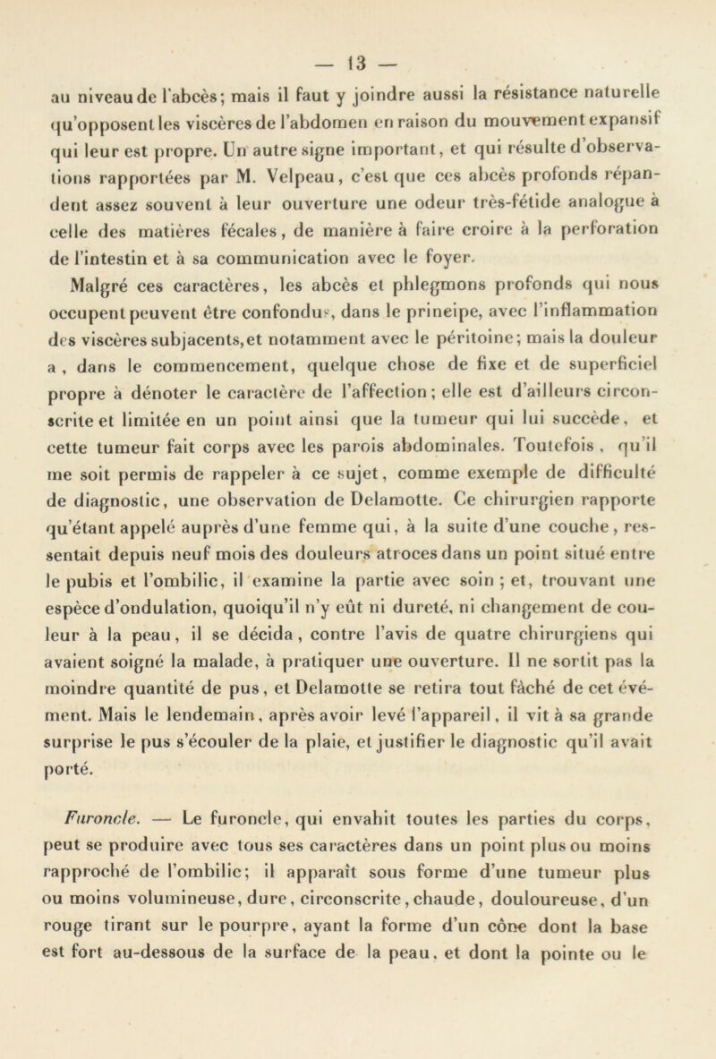 au niveau de 1 abcès; mais il faut y joindre aussi la résistance naturelle qu’opposent les viscères de l’abdomen en raison du mouvement expansif qui leur est propre. Un autre signe important, et qui résulte d’observa- tions rapportées par M. Velpeau, c’est que ces abcès profonds répan- dent assez souvent à leur ouverture une odeur très-fétide analogue à celle des matières fécales, de manière à faire croire à la perforation de l’intestin et à sa communication avec le foyer. Malgré ces caractères, les abcès et phlegmons profonds qui nous occupent peuvent être confondus, dans le principe, avec l’inflammation des viscèressubjacents,et notamment avec le péritoine; mais la douleur a , dans le commencement, quelque chose de fixe et de superficiel propre à dénoter le caractère de l’affection; elle est d’ailleurs circon- scrite et limitée en un point ainsi que la tumeur qui lui succède, et cette tumeur fait corps avec les parois abdominales. Toutefois , qu’il me soit permis de rappeler à ce sujet, comme exemple de difficulté de diagnostic, une observation de Delamotte. Ce chirurgien rapporte qu’étant appelé auprès d’une femme qui, à la suite d’une couche, res- sentait depuis neuf mois des douleurs atroces dans un point situé entre le pubis et l’ombilic, il examine la partie avec soin ; et, trouvant une espèce d’ondulation, quoiqu’il n’y eût ni dureté, ni changement de cou- leur à la peau, il se décida, contre l’avis de quatre chirurgiens qui avaient soigné la malade, à pratiquer une ouverture. Il ne sortit pas la moindre quantité de pus, et Delamotte se retira tout fâché de cet évé- ment. Mais le lendemain, après avoir levé l’appareil, il vit à sa grande surprise le pus s’écouler de la plaie, et justifier le diagnostic qu’il avait porté. Furoncle. — Le furoncle, qui envahit toutes les parties du corps, peut se produire avec tous ses caractères dans un point plus ou moins rapproché de l’ombilic; il apparaît sous forme d’une tumeur plus ou moins volumineuse, dure, circonscrite,chaude, douloureuse, d’un rouge tirant sur le pourpre, ayant la forme d’un cône dont la base est fort au-dessous de la surface de la peau, et dont la pointe ou le