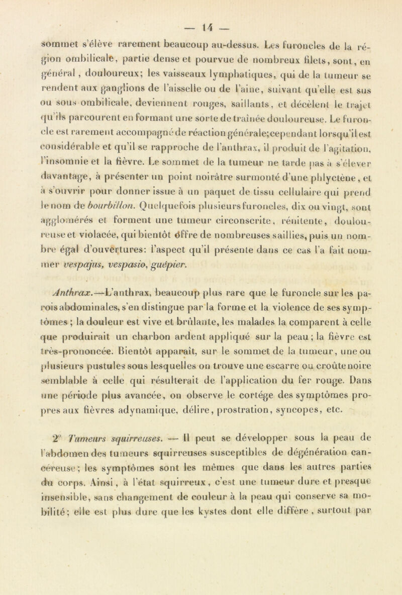 sommet s’élève rarement beaucoup au-dessus. Les furoncles de la ré- gion ombilicale, partie dense et pourvue de nombreux filets, sont, en général, douloureux; les vaisseaux lymphatiques, qui de la tumeur se rendent aux ganglions de l’aisselle ou de l’aine, suivant quelle est sus ou sous ombilicale, deviennent rouges, saillants, et décèlent le trajet qu ils parcourent en formant une sorte de traînée douloureuse. Le furon- cle est rarement accompagné de réaction générale;cependant lorsqu’il est considérable et qu’il se rapproche de l’anthrax, il produit de l’agitation, l’insomnie et la fièvre. Le sommet de la tumeur ne tarde pas à s’élever davantage, à présenter un point noirâtre surmonté d’une pldyctène, et à s’ouvrir pour donner issue à un paquet de tissu cellulaire qui prend le nom de bourbillon. Quelquefois plusieurs furoncles, dix ou vingt, sont agglomérés et forment une tumeur circonscrite, rénitente, doulou- reuse et violacée, qui bientôt dffre de nombreuses saillies, puis un nom- bre égal d’ouvertures: l’aspect qu’il présente dans ce cas l’a fait nom- mer Vespajus, vespasio, guêpier. Anthrax.—L’anthrax, beaucoup plus rare que le furoncle sur les pa- rois abdominales, s’en distingue par la forme et la violence de ses symp- tômes ; la douleur est vive et brûlante, les malades la comparent à celle que produirait un charbon ardent appliqué sur la peau; la fièvre est très-prononcée. Bientôt apparaît, sur le sommet de la tumeur, une ou plusieurs pustules sous lesquelles on trouve une escarre ou croûte noire semblable à celle qui résulterait de l’application du fer rouge. Dans une période plus avancée, on observe le cortège des symptômes pro- pres aux fièvres adynamique, délire, prostration, syncopes, etc. 2 Tumeurs squirreuses. — Il peut se développer sous la peau de l'abdomen des tumeurs squirreuses susceptibles de dégénération can- céreuse; les symptômes sont les mêmes que dans les autres parties du corps. Ainsi, à l’état squirreux, c’est une tumeur dure et presque insensible, sans changement de couleur à la peau qui conserve sa mo- bilité; elle est plus dure que les kystes dont elle diffère , surtout par