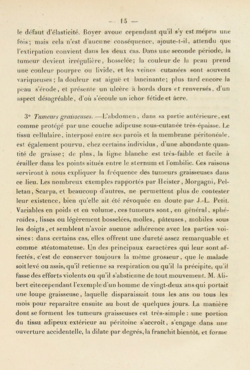 le défaut d’élasticité. Boyer avoue cependant qu’il s’y est mépris une fois; mais cela n’est d’aucune conséquence, ajoute-t-il, attendu que l’extirpation convient dans les deux cas. Dans une seconde période, ia tumeur devient irrégulière, bosselée; la couleur de la peau prend une couleur pourpre ou livide, et les veines cutanées sont souvent variqueuses ; la douleur est aiguë et lancinante; plus tard encore la peau s’érode, et présente un ulcère à bords durs et renversés, d’un aspect désagréable, d’où s’écoule un ichor fétide et âcre. 3° Tumeurs graisseuses.—L’abdomen, dans sa partie antérieure, est comme protégé par une couche adipeuse sous-cutanée très-épaisse. 1 je tissu cellulaire, interposé entre ses parois et la membrane péritonéale, est également pourvu, chez certains individus, d’une abondante quan- tité de graisse; de plus, la ligne blanche est très-faible et facile à érailler dans les points situés entre le sternum et l’ombilic. Ces raisons serviront à nous expliquer la fréquence des tumeurs graisseuses dans ce lieu. Les nombreux exemples rapportés par Heister, Morgagni, Pel- letan, Scarpa, et beaucoup d’autres, ne permettent plus de contester leur existence, bien qu elle ait été révoquée en doute par J.-L. Petit. Variables en poids et en volume, ces tumeurs sont, en général, sphé- roïdes, lisses ou légèrement bosselées, molles, pâteuses, mobiles sous les doigts , et semblent n’avoir aucune adhérence avec les parties voi- sines: dans certains cas, elles offrent une dureté assez remarquable et comme stéatomateuse. L[n des principaux caractères qui leur sont af- fectés, c’est de conserver toujours la même grosseur, que le malade soit levé ou assis, qu’il retienne sa respiration ou qu il la précipite, qu'il fasse des efforts violents ou qu’il s’abstienne de tout mouvement. M. Ali- bert citecependant l’exemple d’un homme de xingt-deux ans qui portait une loupe graisseuse, laquelle disparaissait tous les ans ou tous les mois pour reparaître ensuite au bout de quelques jours. La manière dont se forment les tumeurs graisseuses est très-simple : une portion du tissu adipeux extérieur au péritoine s’accroît, s’engage dans une ouverture accidentelle, la dilate par degrés, la franchit bientôt, et forme