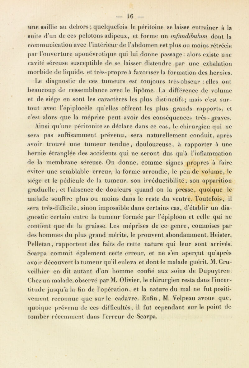 t6 — une saillie au dehors; quelquefois le péritoine se laisse entraîner à la suite d’un de ces pelotons adipeux, et forme un infundibulum dont la communication avec l’intérieur de l’abdomen est plus ou moins rétrécie par l’ouverture aponévrotique qui lui donne passage: alors existe une cavité séreuse susceptible de se laisser distendre par une exhalation morbide de liquide, et très-propre à favoriser la formation des hernies. Le diagnostic de ces tumeurs est toujours très-obscur : elles ont beaucoup de ressemblance avec le lipome. La différence de volume et de siège en sont les caractères les plus distinctifs; mais c’est sur- tout avec l’épiplocèle quelles offrent les plus grands rapports, et c’est alors que la méprise peut avoir des conséquences très-graves. Ainsi qu’une péritonite se déclare dans ce cas, le chirurgien qui ne sera pas suffisamment prévenu, sera naturellement conduit, après avoir trouvé une tumeur tendue, douloureuse, à rapporter à une hernie étranglée des accidents qui ne seront dus qu’à l’inflammation de la membrane séreuse. On donne, comme signes propres à faire éviter une semblable erreur, la forme arrondie, le peu de volume, le siège et le pédicule de la tumeur, son irréductibilité, son apparition graduelle, et l’absence de douleurs quand on la presse, quoique le malade souffre plus ou moins dans le reste du ventre. Toutefois, il sera très-difficile, sinon impossible dans certains cas, d’établir un dia- gnostic certain entre la tumeur formée par l’épiploon et celle qui ne contient que de la graisse. Les méprises de ce genre, commises par des hommes du plus grand mérite, le prouvent abondamment. Heister, Pelletan, rapportent des faits de cette nature qui leur sont arrivés. Scarpa commit également cette erreur, et ne s’en aperçut qu’après avoir découvert la tumeur qu’il enleva et dont le malade guérit. M. Cru- veilhier en dit autant d’un homme confié aux soins de Dupuytren Chez un malade, observé par M. Olivier, le chirurgien resta dans l’incer- titude jusqu’à la fin de l’opération, et la nature du mal ne fut positi- vement reconnue que sur le cadavre. Enfin, M. Velpeau avoue que, quoique prévenu de ces difficultés, il fut cependant sur le point de tomber récemment dans l’erreur de Scarpa.