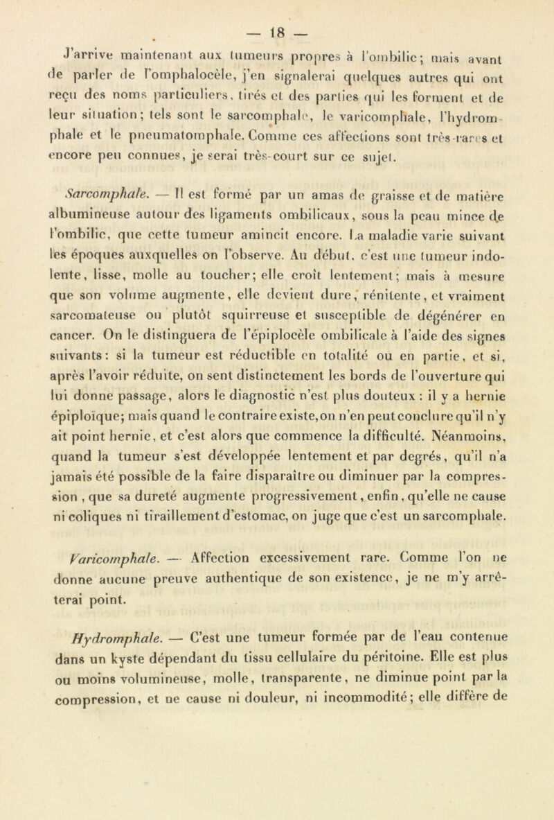 J’arrive maintenant aux tumeurs propres à l’ombilic; mais avant de parler de l’omphalocèle, j’en signalerai quelques autres qui ont reçu des noms particuliers, tirés et des parties qui les forment et de leur situation; tels sont le sarcomphale, le varicomphale, l’hydrom- phale et le pneumatomphaîe. Comme ces affections sont très-rares et encore peu connues, je serai très-court sur ce sujet. Sarcomphale. — H est formé par un amas de graisse et de matière albumineuse autour des ligaments ombilicaux, sous la peau mince tfe l’ombilic, que cette tumeur amincit encore. La maladie varie suivant les époques auxquelles on l’observe. Au début, c’est une tumeur indo- lente, lisse, molle au toucher; elle croit lentement; mais à mesure que son volume augmente, elle devient dure, rénilente, et vraiment sarcomateuse ou plutôt squirreuse et susceptible de dégénérer en cancer. On le distinguera de l’épiplocèle ombilicale à l’aide des signes suivants: si la tumeur est réductible en totalité ou en partie, et si, après l’avoir réduite, on sent distinctement les bords de l’ouverture qui lui donne passage, alors le diagnostic n’est plus douteux : il y a hernie épiploïque; mais quand le contraire existe,on n’en peutconclure qu’il n’y ait point hernie, et c’est alors que commence la difficulté. Néanmoins, quand la tumeur s’est développée lentement et par degrés, qu’il n’a jamais été possible de la faire disparaître ou diminuer par la compres- sion , que sa dureté augmente progressivement, enfin, qu’elle ne cause ni coliques ni tiraillement d’estomac, on juge que c’est un sarcomphale. Varicomphale. — Affection excessivement rare. Comme l’on ne donne aucune preuve authentique de son existence, je ne m’y arrê- terai point. Hydromphale. — C’est une tumeur formée par de l’eau contenue dans un kyste dépendant du tissu cellulaire du péritoine. Elle est plus ou moins volumineuse, molle, transparente, ne diminue point par la compression, et ne cause ni douleur, ni incommodité; elle diffère de