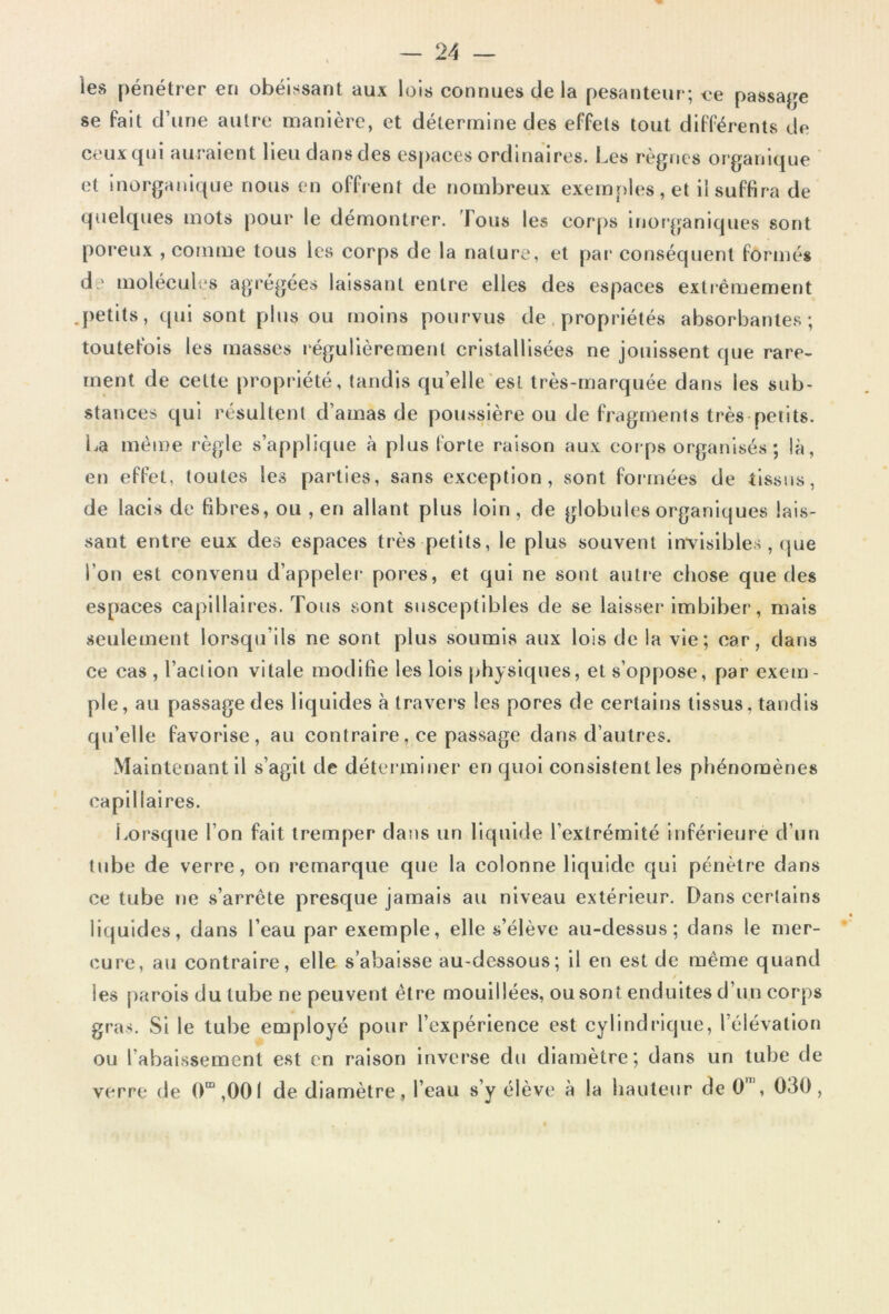 les pénétrer en obéissant aux lois connues de la pesanteur; ce passage se fait d’une autre manière, et détermine des effets tout différents de ceux qui auraient lieu dans des espaces ordinaires. Les règnes organique et inorganique nous en offrent de nombreux exemples, et il suffira de quelques mots pour le démontrer. Fous les corps inorganiques sont poreux , comme tous les corps de la nature, et par conséquent formés de molécules agrégées laissant entre elies des espaces extrêmement .petits, qui sont plus ou moins pourvus de propriétés absorbantes; toutefois les masses régulièrement cristallisées ne jouissent fjue rare- ment de cette propriété, tandis quelle est très-marquée dans les sub- stances qui résultent d’amas de poussière ou de fragments très petits. La même règle s’applique «à plus forte raison aux corps organisés; là, en effet, toutes les parties, sans exception, sont formées de tissus, de lacis de fibres, ou , en allant plus loin , de globules organiques lais- sant entre eux des espaces très petits, le plus souvent invisibles, que l’on est convenu d’appeler pores, et qui ne sont autre chose que des espaces capillaires. Tous sont susceptibles de se laisser imbiber, mais seulement lorsqu'ils ne sont plus soumis aux lois de la vie; car, dans ce cas , l’action vitale modifie les lois physiques, et s’oppose, par exem- ple, au passage des liquides à travers les pores de certains tissus, tandis qu’elle favorise, au contraire, ce passage dans d’autres. Maintenant il s’agit de déterminer en quoi consistent les phénomènes capillaires. Lorsque l’on fait tremper dans un liquide l’extrémité inférieure d’un tube de verre, on remarque que la colonne liquide qui pénètre dans ce tube ne s’arrête presque jamais au niveau extérieur. Dans certains liquides, dans l’eau par exemple, elle s’élève au-dessus; dans le mer- cure, au contraire, elle s’abaisse au-dessous; il en est de même quand / les parois du tube ne peuvent être mouillées, ou sont enduites d’un corps gras. Si le tube employé pour l’expérience est cylindrique, l élévation ou l’abaissement est en raison inverse du diamètre; dans un tube de verre de 0m,00l de diamètre, l’eau s’y élève à la hauteur de 0' , 030,