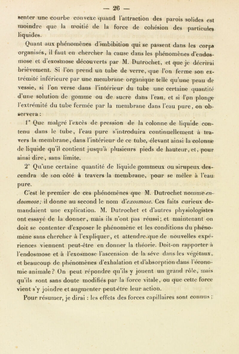 «enter une courbe convexe quand l’attraction des parois solides est moindre que la moitié de la force de cohésion des particules liquides. Quant aux phénomènes d’hnbibition qui se passent dans les corps organisés, il faut en chercher la cause dans les phénomènes d’endos- mose et d’exostnose découverts par M. Dutrochet, et que je décrirai brièvement. Si l’on prend un tube de verre, que l’on ferme son ex- trémité inférieure par une membrane organique telle qu’une peau de vessie, si l’on verse dans l’intérieur du tube une certaine quantité d’une solution de gomme ou de sucre dans l’eau, et si l’on plonge l’extrémité du tube fermée par la membrane dans l’eau pure, on ob- servera : 1° Que malgré l’excès de pression de la colonne de liquide con- tenu dans le tube, l’eau pure s’introduira continuellement à tra- vers la membrane, dans l’intérieur de ce tube, élevant ainsi la colonne de liquide qu’il contient jusqu’à plusieurs pieds de hauteur, et, pour ainsi dire, sans limite. 2° Qu’une certaine quantité de liquide gommeux ou sirupeux des- cendra de son côté à travers la membrane, pour se mêler à l’eau pure. C’est le premier de ces phénomènes que M. Dutrochet nomme r- dosmose; il donne au second le nom d'exosmose. Ces faits curieux de- mandaient une explication. M. Dutrochet et d’autres physiologistes ont essayé de la donner, mais ils n’ont pas réussi; et maintenant on doit se contenter d’exposer le phénomène et les conditions du phéno- mène sans chercher à l’expliquer, et attendre.que de nouvelles expé- riences viennent peut-être en donner la théorie. Doit-on rapporter à l’endosmose et à l’exosmose l’ascension de la sève dans les végétaux, et beaucoup de phénomènes d’exhalation et d’absorption dans l éeono- mie animale? On peut répondre qu’ils y jouent un grand rôle, mais qu’ils sont sans doute modifiés par la force vitale, ou que cette force vient s’y joindre et augmenter peut-être leur action. Pour résumer, je dirai : les effets des forces capillaires sont connus ;