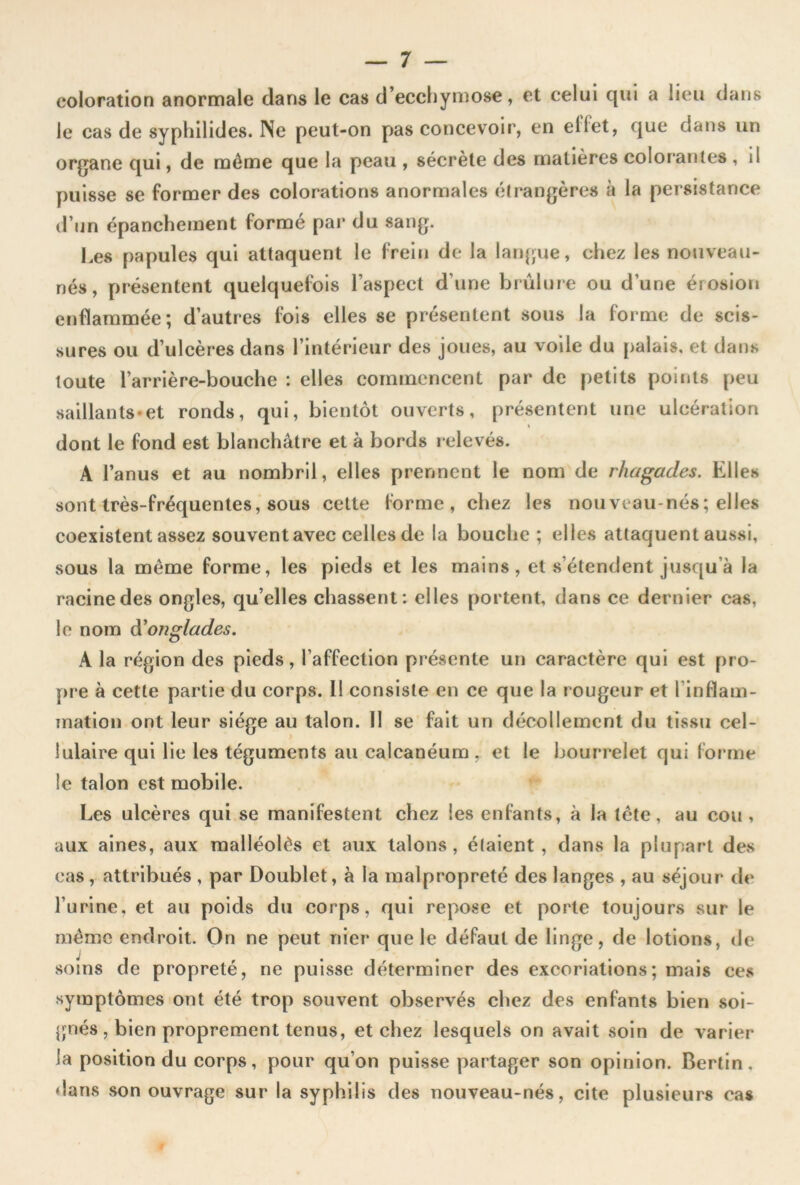 coloration anormale dans le cas d’ecchyniose, et celui qui a lieu dans le cas de syphilides. INe peut-on pas concevoir, en elfet, que dans un organe qui, de môme que la peau , sécrète des matières color'anles , il puisse se former des colorations anormales étrangères à la persistance d’un épanchement formé par du sang. Les papules qui attaquent le frein de la langue, chez les nouveau- nés, présentent quelquefois l’aspect d’une brûlure ou d’une érosion enflammée; d’autres fois elles se présentent sous la forme de scis- sures ou d’ulcères dans l’intérieur des joues, au voile du palais, et dans toute l’arrière-bouche : elles commencent par de petits points peu saillants*et ronds, qui, bientôt ouverts, présentent une ulcération dont le fond est blanchâtre et à bords relevés. A l’anus et au nombril, elles prennent le nom de rhagades. Elles sont très-fréquentes, sous cette forme, chez les nouveau-nés; elles coexistent assez souvent avec celles de la bouche ; elles attaquent aussi, sous la même forme, les pieds et les mains, et s’étendent jusqu’à la racine des ongles, qu’elles chassent; elles portent, dans ce dernier cas, le nom à'onglades. A la région des pieds, l’affection présente un caractère qui est pro- pre à cette partie du corps. 11 consiste en ce que la rougeur et l’inflam- mation ont leur siège au talon. Il se fait un décollement du tissu cel- lulaire qui lie les téguments au calcanéum . et le bourrelet qui forme le talon est mobile. Les ulcères qui se manifestent chez les enfants, à la tête, au cou, aux aines, aux raalléolès et aux talons , étaient, dans la plupart des cas, attribués , par Doublet, à la malpropreté des langes , au séjour de l’urine, et au poids du corps, qui repose et porte toujours sur le mémo endroit. On ne peut nier que le défaut de linge, de lotions, de soins de propreté, ne puisse déterminer des excoriations; mais ce,s symptômes ont été trop souvent observés chez des enfants bien soi- }jnés , bien proprement tenus, et chez lesquels on avait soin de varier la position du corps, pour qu’on puisse partager son opinion. Berlin. ♦ lans son ouvrage sur la syphilis des nouveau-nés, cite plusieurs cas