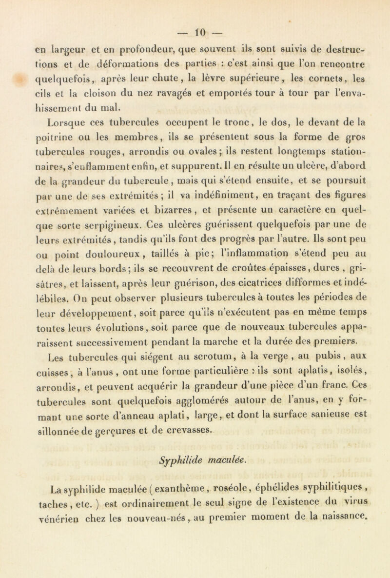 en largeur et en profondeur, que souvent ils sont suivis de destruc- tions et de déformations des parties : c’est ainsi que l’on rencontre quelquefois, après leur chute, la lèvre supérieure, les cornets, les cils et la cloison du nez ravagés et emportés tour à tour par l’enva- hissemenl du mal. Lorsque ces tubercules occupent le tronc, le dos, le devant de la poitrine ou les membres, ils se présentent sous la forme de gros tubercules rouges, arrondis ou ovales; ils restent longtemps station- naires, s’enflamment enfin, et suppurent. 11 en résulte un ulcère, d’aboi d de la grandeur du tubercule, mais qui s’étend ensuite, et se poursuit par une de ses extrémités; il va indéfiniment, en traçant des figures extrêmement variées et bizarres, et présente un caractère en quel- que sorte serpigineux. Ces ulcères guérissent quelquefois par une de leurs extrémités , tandis qu’ils font des progrès par l’autre. Ils sont peu ou point douloureux, taillés à pic; l’inflammalion s’étend peu au delà de leurs bords; ils se recouvrent de croûtes épaisses, dures , gri- sâtres, et laissent, après leur guérison, des cicatrices difformes et indé- lébiles. On peut observer plusieurs tubercules à toutes les périodes de leur développement, soit parce qu’ils n’exécutent pas en même temps toutes leurs évolutions, soit parce que de nouveaux tubercules appa- raissent successivement pendant la marche et la durée des premiers. Les tubercules qui siègent au scrotum, à la verge , au pubis, aux cuisses, à l’anus, ont une forme particulière ^lls sont aplatis, Isolés, arrondis, et peuvent acquérir la grandeur d’une pièce d’un franc. Ces tubercules sont quelquefois agglomérés autour de l’anus, en y for- mant une sorte d’anneau aplati, large, et dont la surface sanieuse est sillonnée de gerçures et de crevasses. Syphilide maculée. Lasyphlllde maculée ( exanthème, roséole, éphélldes syphilitiques , taches, etc. ) est ordinairement le seul signe de l’existence du virus vénérien chez les nouveau-nés, au premier moment de la naissance.