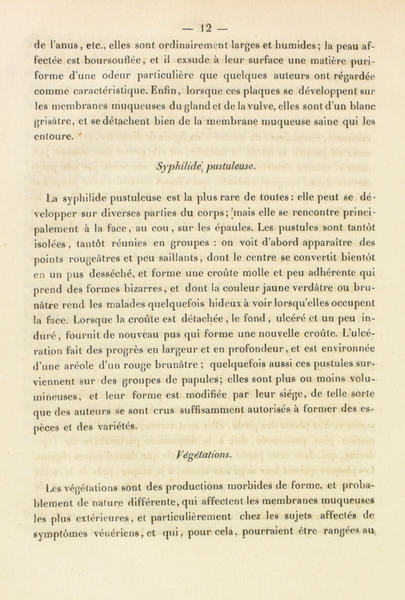 de l’anus, etc., elles sont ordinairement larges et humides; la peau af- fectée est boursouflée, et il exsude à leur surface une matière puri- forme d’une odeur particulière que quelques auteurs ont régardée comme caractéristique. Enfin, lorsque ces plaques se développent sur les membranes muqueuses du gland et de la vulve, elles sont d’un blanc grisâtre, et se détachent bien de la membrane muqueuse saine qui les entoure. SyphiUde\ pustuleuse. La syphilide pustuleuse est la plus rare de toutes: elle peut se dé' velopper sur diverses parties du corps;'mais elle se rencontre princl' paiement à la face, au cou, sur les épaules. Les pustules sont tantôt isolées, tantôt réunies en groupes : on volt d’abord apparaître des points rougeâtres et peu saillants, dont le centre se convertit bientôt en un pus desséché, et forme une croûte molle et peu adhérente qui prend des formes bizarres, et dont la couleur jaune verdâtre ou bru- nâtre rend les malades quelquefois hideux à voir lorsqu’elles occupent la face. Lorsque la croûte est détachée , le fond , ulcéré et un peu in- duré, fournit de nouveau pus qui forme une nouvelle croûte. L’ulcé- ration fait des progrès en largeur et en profondeur, et est environnée d’une aréole d’un rouge brunâtre ; quelquefois aussi ces pustules sur- viennent sur des groupes de papides; elles sont plus ou moins volu- mineuses, et leur forme est modifiée par leur siège, de telle sorte que des auteurs se sont crus suffisamment autorisés à fornjer des es- pèces et des variétés. Végétations. Les végétations sont des productions morbides de forme, et proba- blement de nature différente, qui affectent les membranes muqueuses les plus extérieures, et particulièrement chez les sujets affectés de symptômes vénériens, et qui, pour cela, pourraient être rangées am