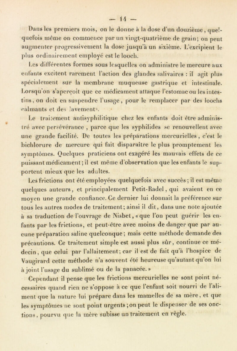 Dans les premiers mois, on le donne à la dose d’un douzième , quel- quefois même on commence par un vingt-quatrième de grain; on peut augmenter progressivement la dose jusqu’à un sixième. L’excipient le plus ordinairement employé est le looch. Les différentes formes sous lesquelles on administre le mercure aux enfants excitent rarement l’action des glandes salivaires : il agit plus spécialement sur la membrane muqueuse gastrique et intestinale. Lorsqu’on s’aperçoit que ce médicament attaque l’estomac ou les intes- tins, on doit en suspendre l’usage, pour le remplacer par des loochs calmants et des lavement'. Le traitement antisyphilitique chez les enfants doit être adminis- tré avec persévérance , parce que les syphilides se renouvellent avec une grande facilité. De toutes les préparations mercurielles , c’est le bichlorure de mercure qui fait disparaître le plus promptement les symptômes. Quelques praticiens ont exagéré les mauvais effets de ce puissant médicament ; il est même d’observation que les enfants le sup- portent mieux que les adultes. Les frictions ont été employées quelquefois avec succès ; il est même quelques auteurs, et principalement Petit-Radel, qui avaient en ce moyen une grande confiance. Ce dernier lui donnait la préférence sur tous les autres modes de traitement; ainsi il dit, dans une note ajoutée à sa traduction de l’ouvrage de Nisbet, «que l’on peut guérir les en- fants par les frictions, et peut-être avec moins de danger que par au- cune préparation saline quelconque; mais cette méthode demande des précautions. Ce traitement simple est aussi plus sûr, continue ce mé- decin, que celui par l’allaitement; car il est de fait qu’à l’hospice de Vaugirard cette méthode n’a souvent été heureuse qu’autant qu’on lui à joint l’usage du sublimé ou de la panacée.» Cependant il pense que les frictions mercurielles ne sont point né- cessaires quand rien ne s’oppose à ce que l’enfant soit nourri de 1 ali- ment que la nature lui prépare dans les mamelles de sa mère, et que les symptômes ne sont point urgents ; on peut le dispenser de ses onc- tions, pourvu que la mère subisse un traitement en règle.