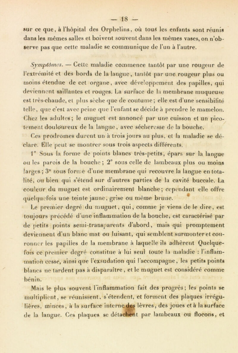 sur ce que, à l’hôpital des Orphelins, où tous les enfants sont réunis dans les mênaes salles et boivent souvent dans les memes vases, on n’ob- serve pas que cette maladie se communique de l’un à l’autre. Symptômes. — Cette maladie commence tantôt par une rougeur de l’extrémité et des bords de la langue, tantôt par une rougeur plus ou moins étendue de cet organe, avec développement des papilles, qui deviennent saillantes et rouges. La surface de la membrane muqueuse est très-chaude, et plus sèche que de coutume; elle est d’une sensibilité telle, que c’est avec peine que l’enfant se décide à prendre le mamelon. (>hez les adultes; le muguet est annoncé par une cuisson et un pico- tement douloureux de la langue, avec sécheresse de la bouche. Ces prodromes durent un à trois jours au plus, et la maladie se dé- clare. Elle peut se montrer sous trois aspects différents. 1” Sous la forme de points blancs très-petits, épars sur la langue ou les parois de la bouche; 2^* sous celle de lambeaux plus ou moins larges ; 3® sous forme d’une membrane qui recouvre la langue en tota- lité, ou bien qui s’étend sur d’autres parties de la cavité buccale. La couleur du muguet est ordinairement blanche; cependant elle offre quelquefois une teinte jaune, grise ou même brune. Le premier degré du muguet, qui, comme je viens de le dire, est toujours précédé d’une inflammation de la bouche, est caractérisé par de petits points semi-transparents d’abord, mais qui promptement deviennent d’un blanc mat ou luisant, qui semblent surmonter et cou- ronner les papilles de la membrane à laquelle ils adhèrent Quelque- fois ce premier degré constitue à lui seul toute la maladie : l’inflam- mation cesse, ainsi que l’exsudation qui l’accompagne, les petits points blancs ne tardent pas à disparaître, et le muguet est considéré comme bénin. Mais le plus souvent l'inflaramation fait des progrès; les points se multiplient, se réunissent, s’étendent, et forment des plaques irrégu- lières, minces, à la surface interne.(1^ lèvres, des joues et à la surface de la langue. Ces plaques se délachént par lambeaux ou flocons, et