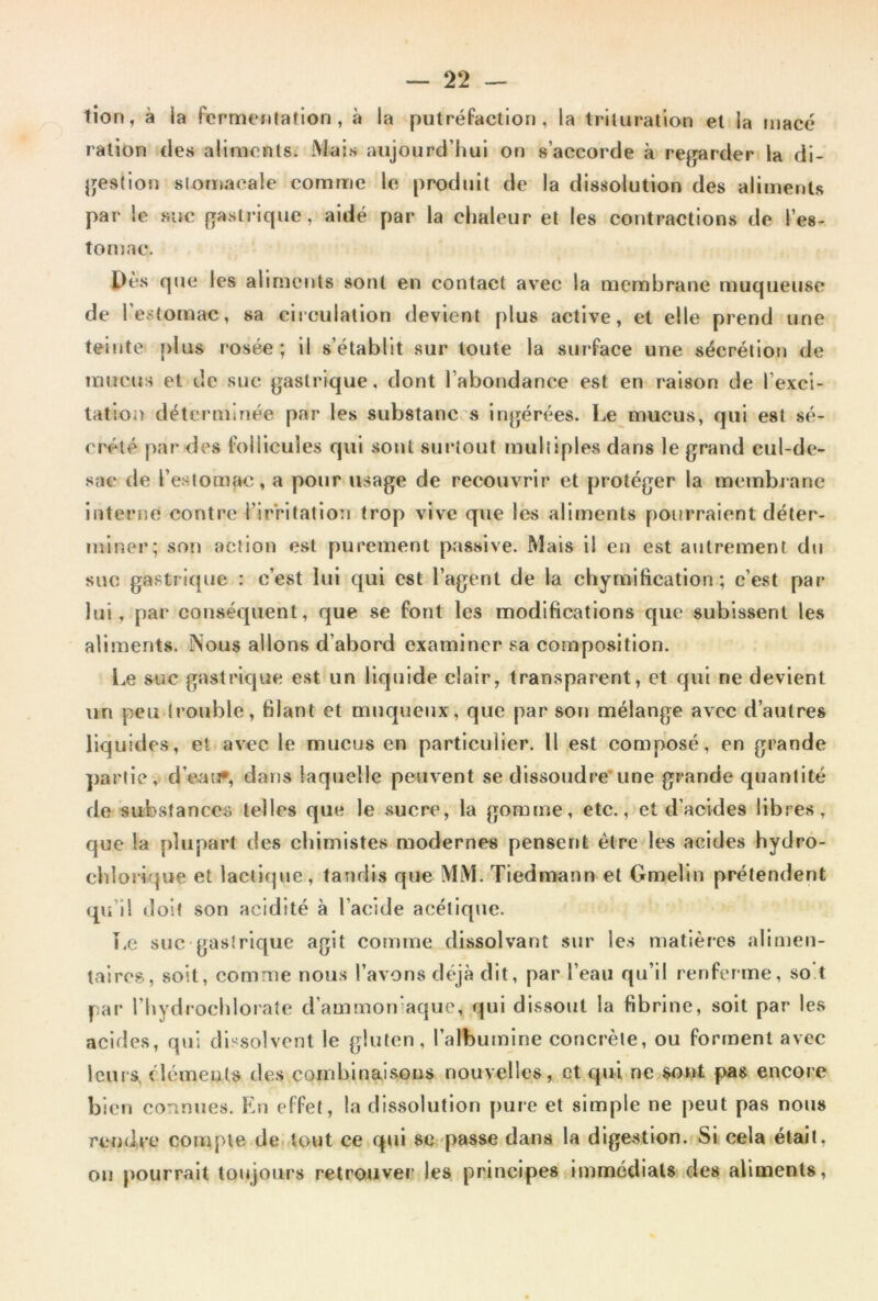 tion, à ia fermentation, à la putréfaction, la trituration et la macé ration des aliments. Mais aujourd’hui on s’accorde à regarder la di- jjestion slomacale comme le produit de la dissolution des aliments par le suc fiastrlque, aidé par la chaleur et les contractions de l’es- tomac. Pès que les aliments sont en contact avec la membrane muqueuse de l’estomac, sa circulation devient plus active, et elle prend une teinte plus rosée; il s’établit sur toute la surface une sécrétion de mucus et de suc gastrique, dont l’abondance est en raison de l’exci- tation déterminée par les substances ingérées. Le mucus, qui est sé- crété par des follicules qui sont surtout multiples dans le grand cul-de- sac de l’estomac, a pour usage de recouvrir et protéger la membrane interne contre l’irritation trop vive que les aliments pourraient déter- miner; son action est purement passive. Mais il en est autrement du suc gastrique : c’est lui qui est l’agent de la chymification; c’est par lui, par conséquent, que se font les modifications que subissent les aliments. Nous allons d’abord examiner sa composition. Le suc gastrique est un liquide clair, transparent, et qui ne devient un peu (rouble, filant et muqueux, que par son mélange avec d’autres liquides, et avec le mucus en particulier. Il est composé, en grande partie, d’eatj*, dans laquelle peuvent se dissoudre’une grande quantité de substances telles que le sucre, la gomme, etc., et d’acides libres, que la plupart des chimistes modernes pensent être les acides hydrô- cblorique et lachcpie, tandis que MM. Tiedmann et Gmelln prétendent qu’il doit son acidité à l’acide acétique. T.e suc gastrique agit comme dissolvant .sur les matières alimen- taires, soit, comme nou.s l’avons dtgà dit, par l’eau qu’il renferme, so't par rbydrocblorate d’ammon‘aque, qui dissout la fibrine, soit par les acides, qui dl'^solvent le gluten, l’albuinlne concrète, ou forment avec leurs, élémeuls des combinaisous nouvelles, et qui ne,sont pas encore bien connues. Fni effet, la dissolution pure et simple ne peut pas nous reudec compte defftout ce qui sc -passe dans la digestion. Si cela était, on pourrait toujours retrouver les principes immédiats,des aliments,