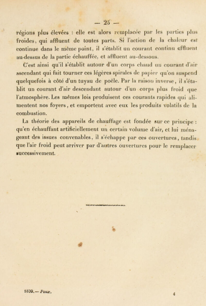 régions plus élevées : elle est alors remplacée pai* les parties plus froides, qui affluent de toutes parts. Si l’action de la chaleur est continue dans le même point, il s’étaljlit un courant continu effluent au-dessus de la partie échauffée, et affluent au-dessous. C’est ainsi qu’il s’établit autour d’un corps chaud un courant d’air ascendant qui fait tourner ces légères spirales de papiei- qu’on suspend quelquefois à côté d’un tuyau de poêle. Par la raison inver.se, il s’éta- blit un courant d’air descendant autour d’un corps plus froid que l’atmosphère. Les mêmes lois produisent ces courants rapides qui ali- mentent nos foyers, et emportent avec eux les produits volatils de la combustion. La théorie des appareils de chauffage est fondée sur ce principe : qu’en échauffant artificiellement un certain volume d’air, et lui ména- geant des issues convenables, il s’échappe par ces ouvertures, tandis que l’air froid peut arriver par d’autres ouvertures pour le remplacer •uccessivement. lÉ 1839. — Poux, 4