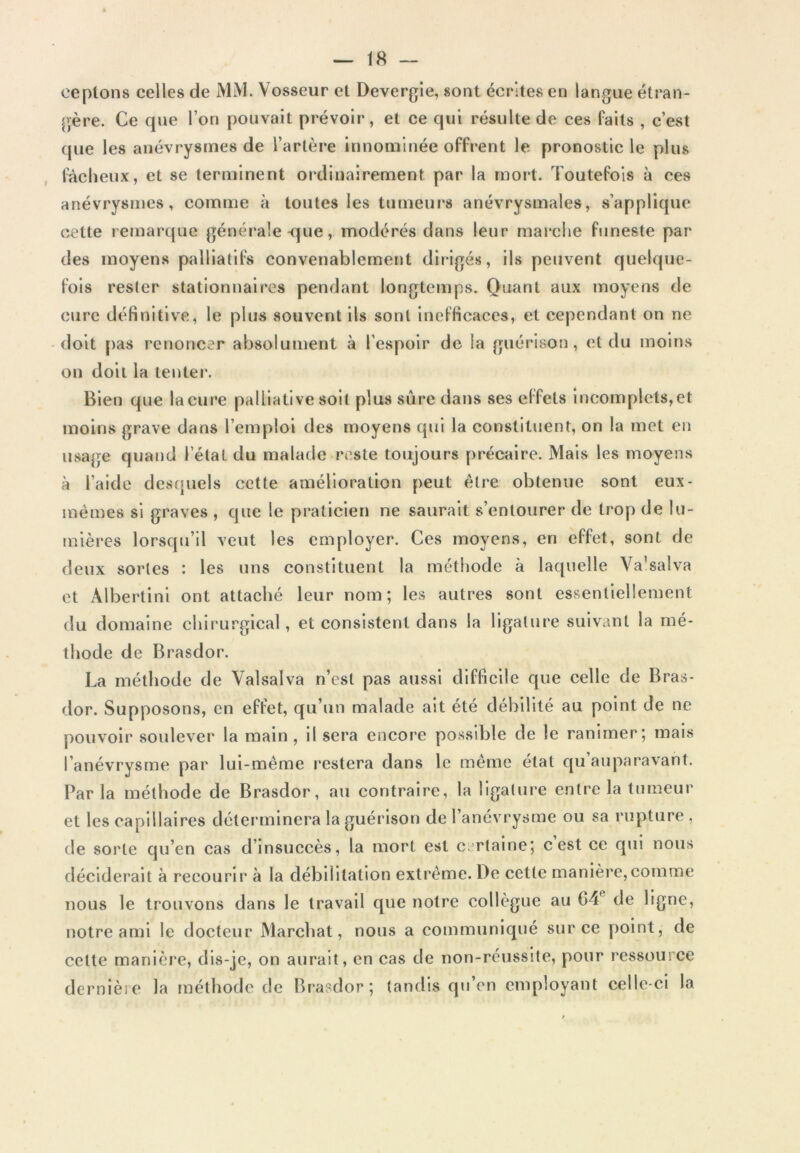 ceplons celles de MM. Vosseur et Devergie, sont écrites en langue étran- gère. Ce que l’on pouvait prévoir, et ce qui résulte de ces faits , c’est que les anévrysmes de l’artère innominée offrent le pronostic le plus fâcheux, et se terminent ordinairement par la mort. Toutefois à ces anévrysmes, comme à toutes les tumeurs anévrysmales, s’applique cette retnarque générale <jue, modérés dans leur marche funeste par des moyens palliatifs convenablement ditigés, ils peuvent quelque- fois rester stationnaires pendant longtemps. Quant aux moyens de cure définitive, le plus souvent ils sont Inefficaces, et cependant on ne -doit [)as renoncer absolument à l’espoir de la guérison, et du moins on doit la tenter. Bien que la cure palliative soit plus sûre dans ses effets incomplets, et moins grave dans l’emploi des moyens qui la constituent, on la met en usage quand l’état du malade reste toujours précaire. Mais les moyens à l’aide desquels cette amélioration peut être obtenue sont eux- mèmes si graves , que le praticien ne saurait s’entourer de trop de lu- mières lorsqu’il veut les employer. Ces moyens, en effet, sont de deux sortes : les uns constituent la méthode à laquelle Va’salva et Albertini ont attaché leur nom; les autres sont essentiellement du domaine chirurgical, et consistent dans la ligature suivant la mé- thode de Brasdor. La méthode de Valsalva n’est pas aussi difficile que celle de Bras- dor. Supposons, en effet, qu’un malade ait été débilité au point de ne pouvoir soulever la main, Usera encoF-e possible de le ranimer; mais l’anévrysme par lui-méme restera dans le même état qu auparavant. Parla méthode de Brasdor, au contraire, la ligalui'e enli-e la tumeur et les capillaires déterminera la guérison de l’anévrysme ou sa rupture , de sorte qu’en cas d’insuccès, la mort est c.^rtaine; cest ce qFil nous déciderait à recourir à la débilitation extrême. De cette manière,comme nous le trouvons dans le travail que notre collègue au G4 de ligne, notre ami le docteur Marchât, nous a communiqué sur ce point, de celte manlèi’e, dis-je, on aurait, en cas de non-réussite, pour l’essource dernière la méthode de Br'asdor; tandis qFi’cn employant celle-ci la
