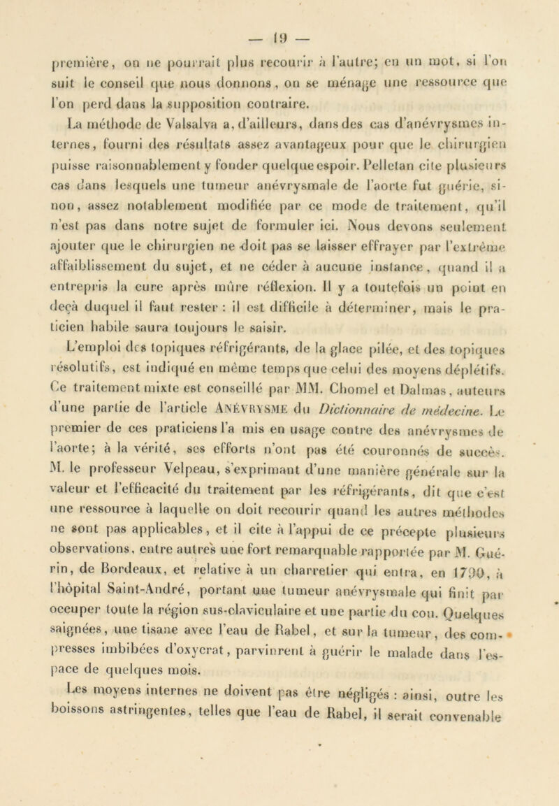 première, on ne poiirrait plus lecourlr à l’autre; en un mot, si l’on suit le conseil que nous donrions, on se ména|>e une ressource que l’on perd dans la supposition contraire. La méthode de Valsalva a, d’ailleurs, dans des cas d’anévrysmes in- ternes, fourni des résultats assez avantageux pour que le chirurgien puisse raisonnablement y fonder quelque espoir. Pellctan cite plusieurs cas dans lesquels une tumeur anévrysmale de l’aorte fut (jirérie, si- non, assez notablement modifiée par ce mode de traitement, qu’il n’est pas dans notre sujet de formuler ici. Nous devons seulement ajouter que le chirurgien ne doit pas se laisser effrayer par l’extrême affaiblissement du sujet, et ne céder à aucune instance, quand il a entrepris la cure après mure réilexion. H y a toutefois un point en deçà duquel il faut rester : il est diflîcÜe à déterminer, mais le pra- ticien habile saura toujours le saisir. L’emploi des topiques réfrigérants, de la glace pilée, et des topiques résolutifs, est indiqué en même temps que celui des moyens déplétifs. Ce traitement mixte est conseillé par MM. Chomel et Dalrnas, auteurs d’une partie de l’article ANÉVRYSME du Dictionnaire de médecine. Le premier de ces praticiens l’a mis en usage contre des anévrysmes de l’aorte; à la vérité, ses efforts n’ont pas été couronnés de succès. M. le professeur Velpeau, s’exprimant d’une manière générale sur la valeur et l’efficacité du traitement par les réfrigérants, dit que c’est une ressource à laquelle on doit recourir quand les autres méthodes ne sont pas applicables, et il cite à l’appui de ce précepte plusieurs observations, entre autres une fort remarquable rapporlée par M. Gué- rin, de Bordeaux, et relative à un charretier qui entra, en 17D0, à l’hôpital Saint-André, portant une tumeur anévrysmale qui finit pai- occuper toute la région sus-claviculaire et une partie du cou. Quelques saignées, une tisane avec l’eau de Babel, et sur la tumeur, des com- presses imbibées d’oxycrat, parvinrent à guérii- le malade dans l’es- pace de quelques mois. Les moyens internes ne doivent pas éire négligés ; ainsi, outre les boissons astringentes, telles que l’eau de Rabel, il serait convenable