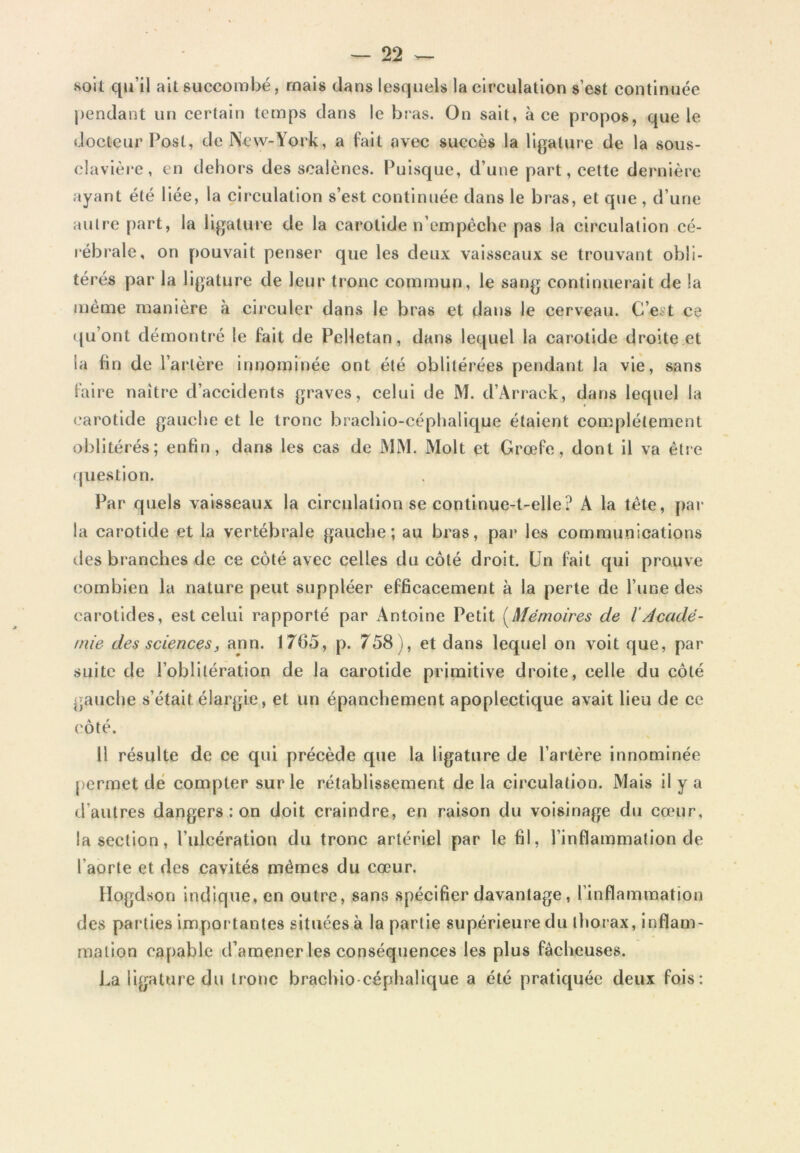 soit qu’il ait succombé, mais clans lesquels la circulation s’est continuée pendant un certain temps clans le bras. On sait, à ce propos, que le docteur Post, de New-Yoi*k, a fait avec succès la ligature de la sous- clavière, en dehors des scaiènes. Puisque, d’une part, celte dernière ayant été liée, la circulation s’est continuée clans le bras, et que , d’une autre part, la ligature de la carotide n’empêche pas la circulation cé- rébrale, on pouvait penser que les deux vaisseaux se trouvant obli- térés par la ligature de leur tronc commun, le sang continuerait de la même manière à circuler dans le bras et dans le cerveau. C’e?t ce ([u’ont démontré le fait de Pelletan, dans lequel la carotide droite et la fin de l’artère innommée ont été oblitérées pendant la vie, sans faire naître d’accidents graves, celui de M. d’Arrack, clans lequel la carotide gauche et le tronc brachio-céphalique étaient complètement oblitérés; enfin, dans les cas de MM. Molt et Grœfc, dont il va être (juestion. Par quels vaisseaux la circulation se continue-t-elle? A la tête, pai* la carotide et la vertébrale gauche; au bras, par les communications des branches de ce côté avec celles du côté droit. Un fait qui prouve combien la nature peut suppléer efficacement à la perte de l’une des carotides, est celui rapporté par Antoine Petit [Mémoires de l'Àcadé- mie des sciencesf ann. 1765, p. 758), et dans lequel on voit que, par suite de l’oblitération de la carotide primitive droite, celle du côté gauche s’était élargie, et un épanchement apoplectique avait lieu de ce côté. Il résulte de ce qui précède que la ligature de l’artère innominée permet dé compter sur le rétablissement de la circulation. Mais il y a d’autres dangers : on doit craindre, en raison du voisinage d»i cœur, la section, l’ulcération du tronc artériel par le fil, l’inflammation de l’aorte et des cavités mêmes du cœur. Hogdson indique, en outre, sans .spécifier davantage, l’inflammation des parties importantes situées à la partie supérieure du thorax, inflam- mation capable d’amener les conséquences les plus fâcheuses. La ligature du tronc brachio céphalique a été pratiquée deux fois: